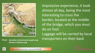 By María
mocampos@gmail.com
Impressive experience, it took
almost all day, being the most
interesting to cross the
border, located at the middle
of the bridge, which you must
do on foot
Luggage will be carried by local
transporters on their backMusic:
https://www.youtube.com/user/nikkitta8
Kutumba: Instrumental nepalí song
Sherten: Tibetan song
 