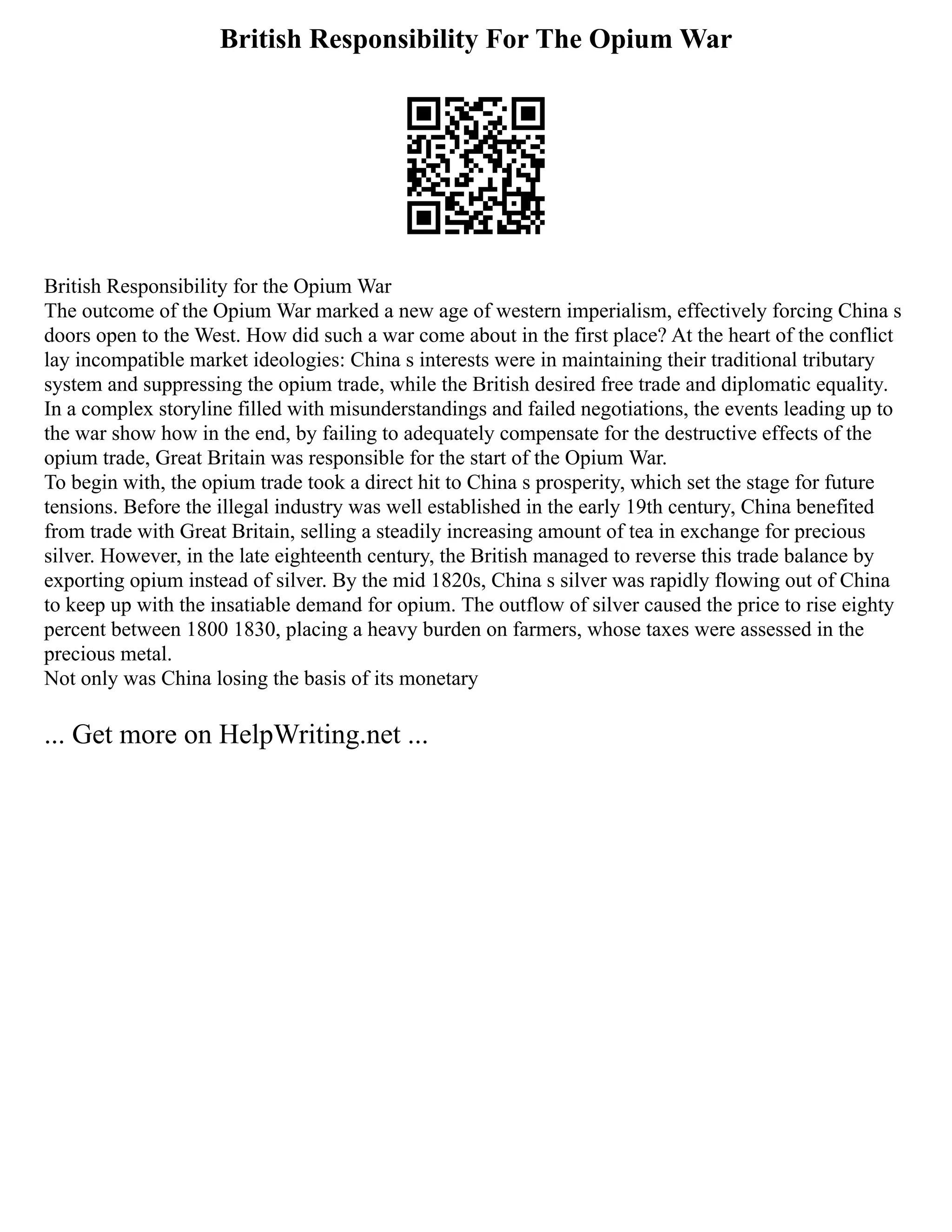 British Responsibility For The Opium War
British Responsibility for the Opium War
The outcome of the Opium War marked a new age of western imperialism, effectively forcing China s
doors open to the West. How did such a war come about in the first place? At the heart of the conflict
lay incompatible market ideologies: China s interests were in maintaining their traditional tributary
system and suppressing the opium trade, while the British desired free trade and diplomatic equality.
In a complex storyline filled with misunderstandings and failed negotiations, the events leading up to
the war show how in the end, by failing to adequately compensate for the destructive effects of the
opium trade, Great Britain was responsible for the start of the Opium War.
To begin with, the opium trade took a direct hit to China s prosperity, which set the stage for future
tensions. Before the illegal industry was well established in the early 19th century, China benefited
from trade with Great Britain, selling a steadily increasing amount of tea in exchange for precious
silver. However, in the late eighteenth century, the British managed to reverse this trade balance by
exporting opium instead of silver. By the mid 1820s, China s silver was rapidly flowing out of China
to keep up with the insatiable demand for opium. The outflow of silver caused the price to rise eighty
percent between 1800 1830, placing a heavy burden on farmers, whose taxes were assessed in the
precious metal.
Not only was China losing the basis of its monetary
... Get more on HelpWriting.net ...
 