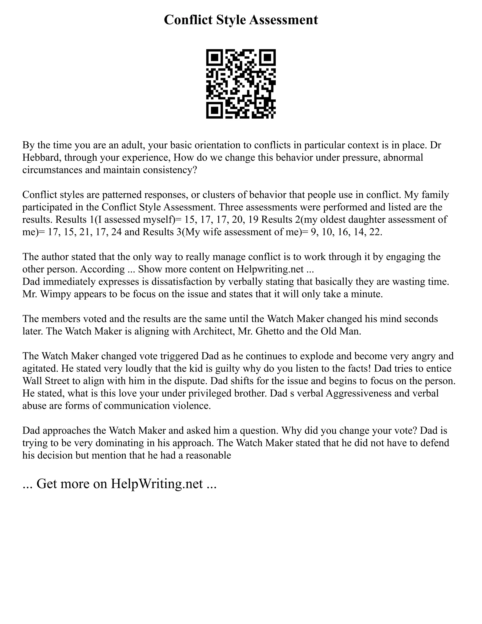 Conflict Style Assessment
By the time you are an adult, your basic orientation to conflicts in particular context is in place. Dr
Hebbard, through your experience, How do we change this behavior under pressure, abnormal
circumstances and maintain consistency?
Conflict styles are patterned responses, or clusters of behavior that people use in conflict. My family
participated in the Conflict Style Assessment. Three assessments were performed and listed are the
results. Results 1(I assessed myself)= 15, 17, 17, 20, 19 Results 2(my oldest daughter assessment of
me)= 17, 15, 21, 17, 24 and Results 3(My wife assessment of me)= 9, 10, 16, 14, 22.
The author stated that the only way to really manage conflict is to work through it by engaging the
other person. According ... Show more content on Helpwriting.net ...
Dad immediately expresses is dissatisfaction by verbally stating that basically they are wasting time.
Mr. Wimpy appears to be focus on the issue and states that it will only take a minute.
The members voted and the results are the same until the Watch Maker changed his mind seconds
later. The Watch Maker is aligning with Architect, Mr. Ghetto and the Old Man.
The Watch Maker changed vote triggered Dad as he continues to explode and become very angry and
agitated. He stated very loudly that the kid is guilty why do you listen to the facts! Dad tries to entice
Wall Street to align with him in the dispute. Dad shifts for the issue and begins to focus on the person.
He stated, what is this love your under privileged brother. Dad s verbal Aggressiveness and verbal
abuse are forms of communication violence.
Dad approaches the Watch Maker and asked him a question. Why did you change your vote? Dad is
trying to be very dominating in his approach. The Watch Maker stated that he did not have to defend
his decision but mention that he had a reasonable
... Get more on HelpWriting.net ...
 
