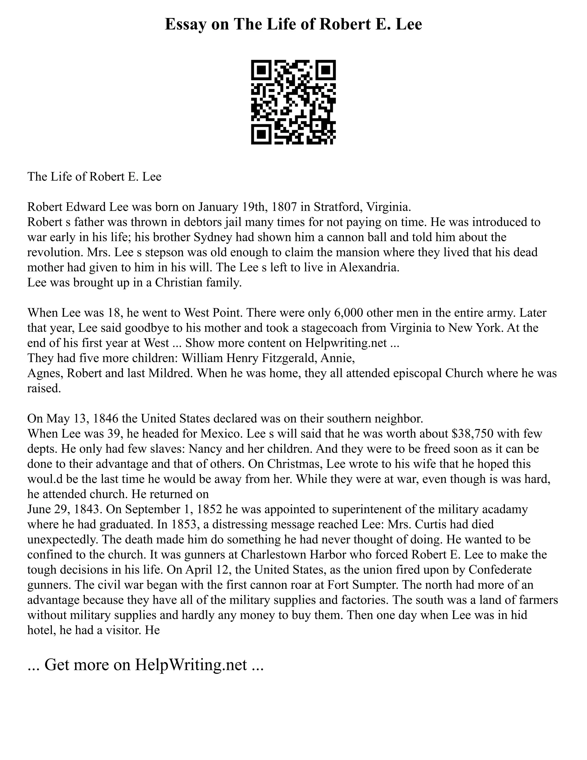 Essay on The Life of Robert E. Lee
The Life of Robert E. Lee
Robert Edward Lee was born on January 19th, 1807 in Stratford, Virginia.
Robert s father was thrown in debtors jail many times for not paying on time. He was introduced to
war early in his life; his brother Sydney had shown him a cannon ball and told him about the
revolution. Mrs. Lee s stepson was old enough to claim the mansion where they lived that his dead
mother had given to him in his will. The Lee s left to live in Alexandria.
Lee was brought up in a Christian family.
When Lee was 18, he went to West Point. There were only 6,000 other men in the entire army. Later
that year, Lee said goodbye to his mother and took a stagecoach from Virginia to New York. At the
end of his first year at West ... Show more content on Helpwriting.net ...
They had five more children: William Henry Fitzgerald, Annie,
Agnes, Robert and last Mildred. When he was home, they all attended episcopal Church where he was
raised.
On May 13, 1846 the United States declared was on their southern neighbor.
When Lee was 39, he headed for Mexico. Lee s will said that he was worth about $38,750 with few
depts. He only had few slaves: Nancy and her children. And they were to be freed soon as it can be
done to their advantage and that of others. On Christmas, Lee wrote to his wife that he hoped this
woul.d be the last time he would be away from her. While they were at war, even though is was hard,
he attended church. He returned on
June 29, 1843. On September 1, 1852 he was appointed to superintenent of the military acadamy
where he had graduated. In 1853, a distressing message reached Lee: Mrs. Curtis had died
unexpectedly. The death made him do something he had never thought of doing. He wanted to be
confined to the church. It was gunners at Charlestown Harbor who forced Robert E. Lee to make the
tough decisions in his life. On April 12, the United States, as the union fired upon by Confederate
gunners. The civil war began with the first cannon roar at Fort Sumpter. The north had more of an
advantage because they have all of the military supplies and factories. The south was a land of farmers
without military supplies and hardly any money to buy them. Then one day when Lee was in hid
hotel, he had a visitor. He
... Get more on HelpWriting.net ...
 