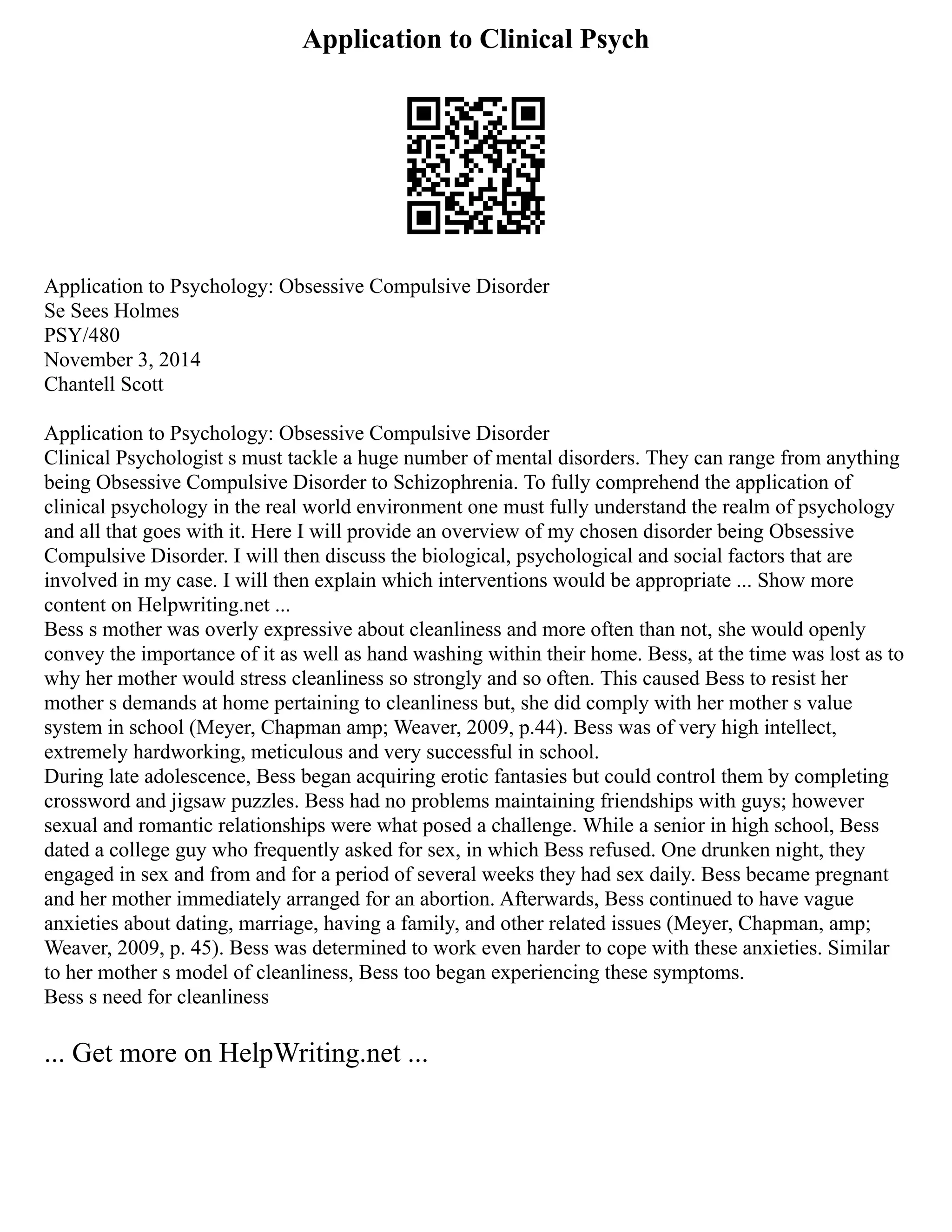 Application to Clinical Psych
Application to Psychology: Obsessive Compulsive Disorder
Se Sees Holmes
PSY/480
November 3, 2014
Chantell Scott
Application to Psychology: Obsessive Compulsive Disorder
Clinical Psychologist s must tackle a huge number of mental disorders. They can range from anything
being Obsessive Compulsive Disorder to Schizophrenia. To fully comprehend the application of
clinical psychology in the real world environment one must fully understand the realm of psychology
and all that goes with it. Here I will provide an overview of my chosen disorder being Obsessive
Compulsive Disorder. I will then discuss the biological, psychological and social factors that are
involved in my case. I will then explain which interventions would be appropriate ... Show more
content on Helpwriting.net ...
Bess s mother was overly expressive about cleanliness and more often than not, she would openly
convey the importance of it as well as hand washing within their home. Bess, at the time was lost as to
why her mother would stress cleanliness so strongly and so often. This caused Bess to resist her
mother s demands at home pertaining to cleanliness but, she did comply with her mother s value
system in school (Meyer, Chapman amp; Weaver, 2009, p.44). Bess was of very high intellect,
extremely hardworking, meticulous and very successful in school.
During late adolescence, Bess began acquiring erotic fantasies but could control them by completing
crossword and jigsaw puzzles. Bess had no problems maintaining friendships with guys; however
sexual and romantic relationships were what posed a challenge. While a senior in high school, Bess
dated a college guy who frequently asked for sex, in which Bess refused. One drunken night, they
engaged in sex and from and for a period of several weeks they had sex daily. Bess became pregnant
and her mother immediately arranged for an abortion. Afterwards, Bess continued to have vague
anxieties about dating, marriage, having a family, and other related issues (Meyer, Chapman, amp;
Weaver, 2009, p. 45). Bess was determined to work even harder to cope with these anxieties. Similar
to her mother s model of cleanliness, Bess too began experiencing these symptoms.
Bess s need for cleanliness
... Get more on HelpWriting.net ...
 