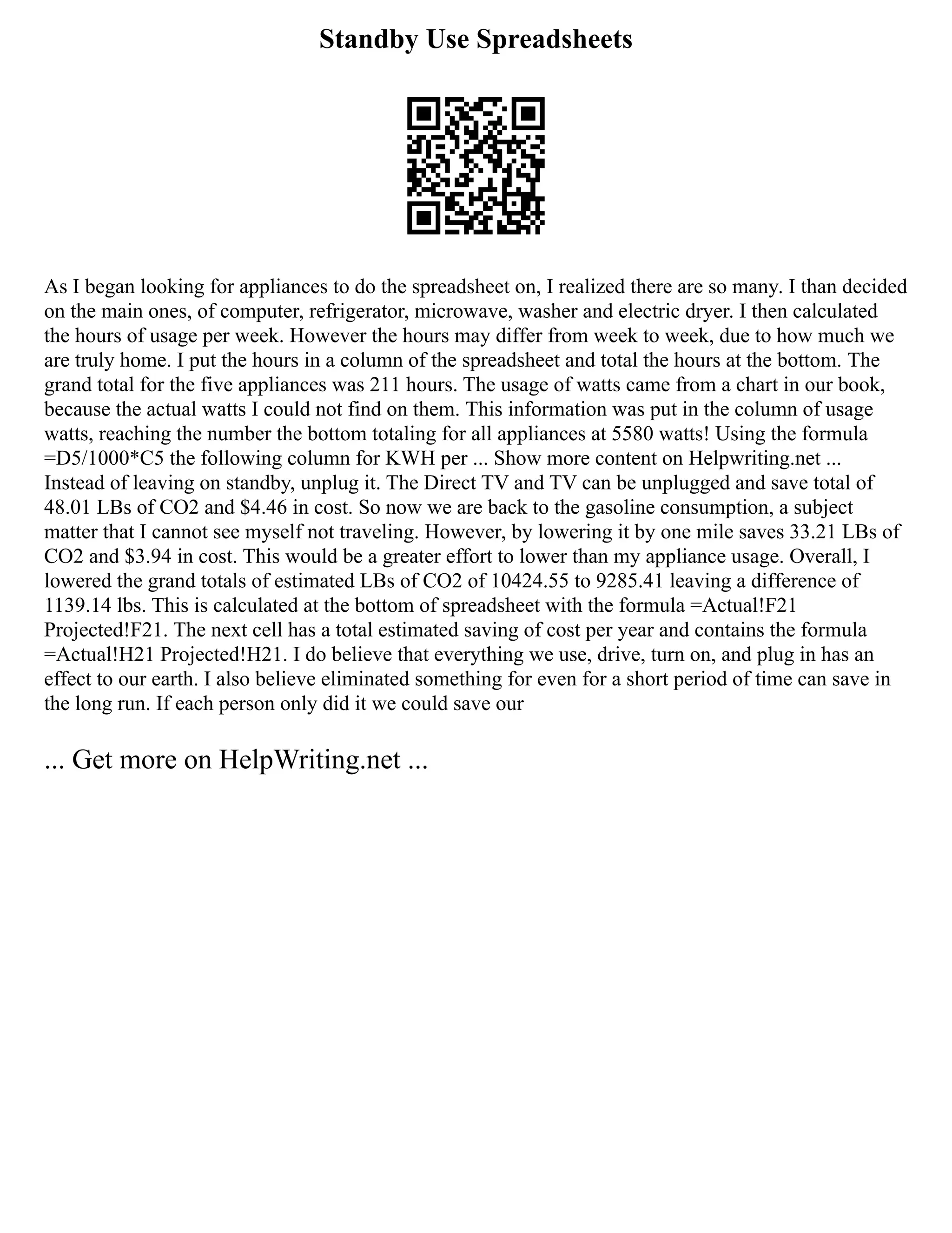 Standby Use Spreadsheets
As I began looking for appliances to do the spreadsheet on, I realized there are so many. I than decided
on the main ones, of computer, refrigerator, microwave, washer and electric dryer. I then calculated
the hours of usage per week. However the hours may differ from week to week, due to how much we
are truly home. I put the hours in a column of the spreadsheet and total the hours at the bottom. The
grand total for the five appliances was 211 hours. The usage of watts came from a chart in our book,
because the actual watts I could not find on them. This information was put in the column of usage
watts, reaching the number the bottom totaling for all appliances at 5580 watts! Using the formula
=D5/1000*C5 the following column for KWH per ... Show more content on Helpwriting.net ...
Instead of leaving on standby, unplug it. The Direct TV and TV can be unplugged and save total of
48.01 LBs of CO2 and $4.46 in cost. So now we are back to the gasoline consumption, a subject
matter that I cannot see myself not traveling. However, by lowering it by one mile saves 33.21 LBs of
CO2 and $3.94 in cost. This would be a greater effort to lower than my appliance usage. Overall, I
lowered the grand totals of estimated LBs of CO2 of 10424.55 to 9285.41 leaving a difference of
1139.14 lbs. This is calculated at the bottom of spreadsheet with the formula =Actual!F21
Projected!F21. The next cell has a total estimated saving of cost per year and contains the formula
=Actual!H21 Projected!H21. I do believe that everything we use, drive, turn on, and plug in has an
effect to our earth. I also believe eliminated something for even for a short period of time can save in
the long run. If each person only did it we could save our
... Get more on HelpWriting.net ...
 