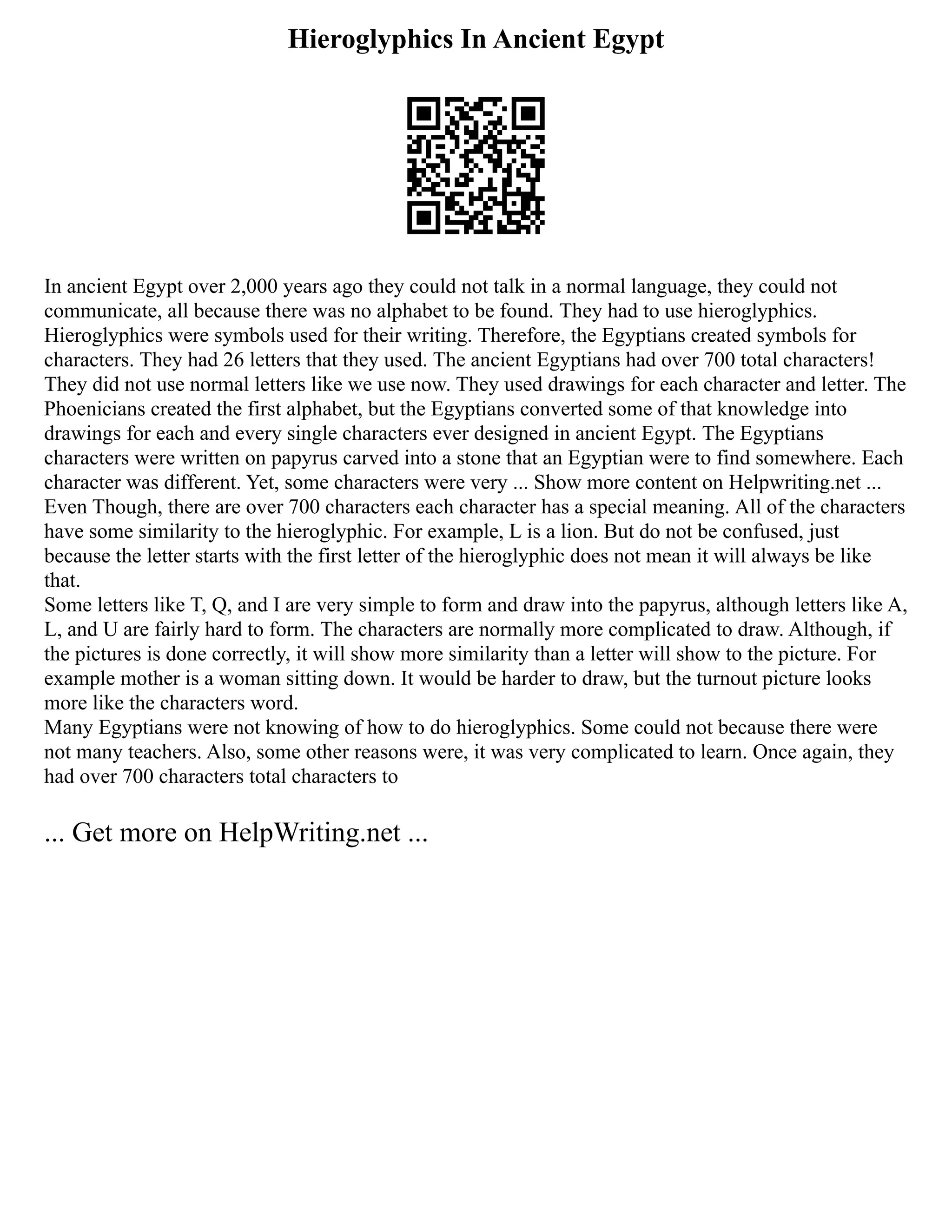 Hieroglyphics In Ancient Egypt
In ancient Egypt over 2,000 years ago they could not talk in a normal language, they could not
communicate, all because there was no alphabet to be found. They had to use hieroglyphics.
Hieroglyphics were symbols used for their writing. Therefore, the Egyptians created symbols for
characters. They had 26 letters that they used. The ancient Egyptians had over 700 total characters!
They did not use normal letters like we use now. They used drawings for each character and letter. The
Phoenicians created the first alphabet, but the Egyptians converted some of that knowledge into
drawings for each and every single characters ever designed in ancient Egypt. The Egyptians
characters were written on papyrus carved into a stone that an Egyptian were to find somewhere. Each
character was different. Yet, some characters were very ... Show more content on Helpwriting.net ...
Even Though, there are over 700 characters each character has a special meaning. All of the characters
have some similarity to the hieroglyphic. For example, L is a lion. But do not be confused, just
because the letter starts with the first letter of the hieroglyphic does not mean it will always be like
that.
Some letters like T, Q, and I are very simple to form and draw into the papyrus, although letters like A,
L, and U are fairly hard to form. The characters are normally more complicated to draw. Although, if
the pictures is done correctly, it will show more similarity than a letter will show to the picture. For
example mother is a woman sitting down. It would be harder to draw, but the turnout picture looks
more like the characters word.
Many Egyptians were not knowing of how to do hieroglyphics. Some could not because there were
not many teachers. Also, some other reasons were, it was very complicated to learn. Once again, they
had over 700 characters total characters to
... Get more on HelpWriting.net ...
 