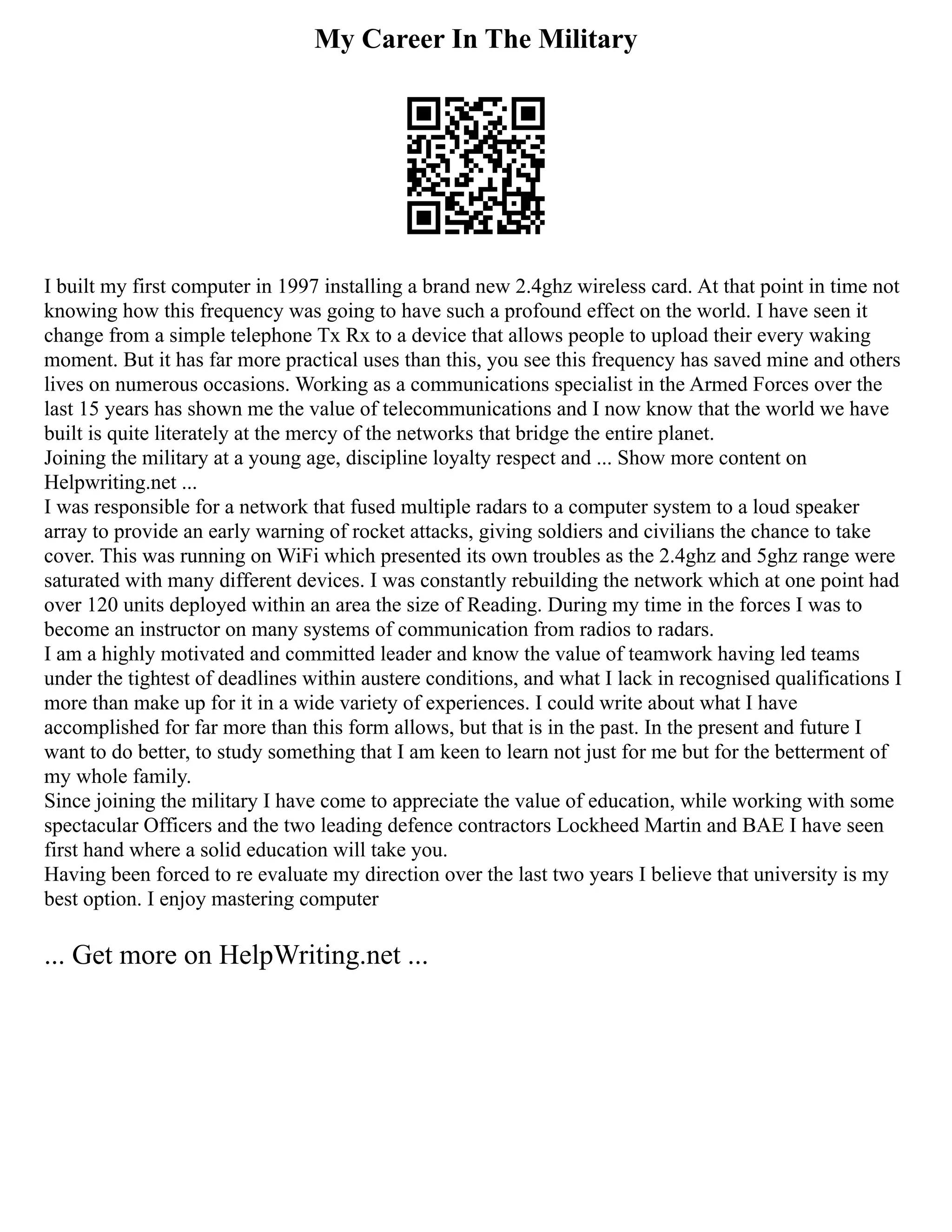 My Career In The Military
I built my first computer in 1997 installing a brand new 2.4ghz wireless card. At that point in time not
knowing how this frequency was going to have such a profound effect on the world. I have seen it
change from a simple telephone Tx Rx to a device that allows people to upload their every waking
moment. But it has far more practical uses than this, you see this frequency has saved mine and others
lives on numerous occasions. Working as a communications specialist in the Armed Forces over the
last 15 years has shown me the value of telecommunications and I now know that the world we have
built is quite literately at the mercy of the networks that bridge the entire planet.
Joining the military at a young age, discipline loyalty respect and ... Show more content on
Helpwriting.net ...
I was responsible for a network that fused multiple radars to a computer system to a loud speaker
array to provide an early warning of rocket attacks, giving soldiers and civilians the chance to take
cover. This was running on WiFi which presented its own troubles as the 2.4ghz and 5ghz range were
saturated with many different devices. I was constantly rebuilding the network which at one point had
over 120 units deployed within an area the size of Reading. During my time in the forces I was to
become an instructor on many systems of communication from radios to radars.
I am a highly motivated and committed leader and know the value of teamwork having led teams
under the tightest of deadlines within austere conditions, and what I lack in recognised qualifications I
more than make up for it in a wide variety of experiences. I could write about what I have
accomplished for far more than this form allows, but that is in the past. In the present and future I
want to do better, to study something that I am keen to learn not just for me but for the betterment of
my whole family.
Since joining the military I have come to appreciate the value of education, while working with some
spectacular Officers and the two leading defence contractors Lockheed Martin and BAE I have seen
first hand where a solid education will take you.
Having been forced to re evaluate my direction over the last two years I believe that university is my
best option. I enjoy mastering computer
... Get more on HelpWriting.net ...
 