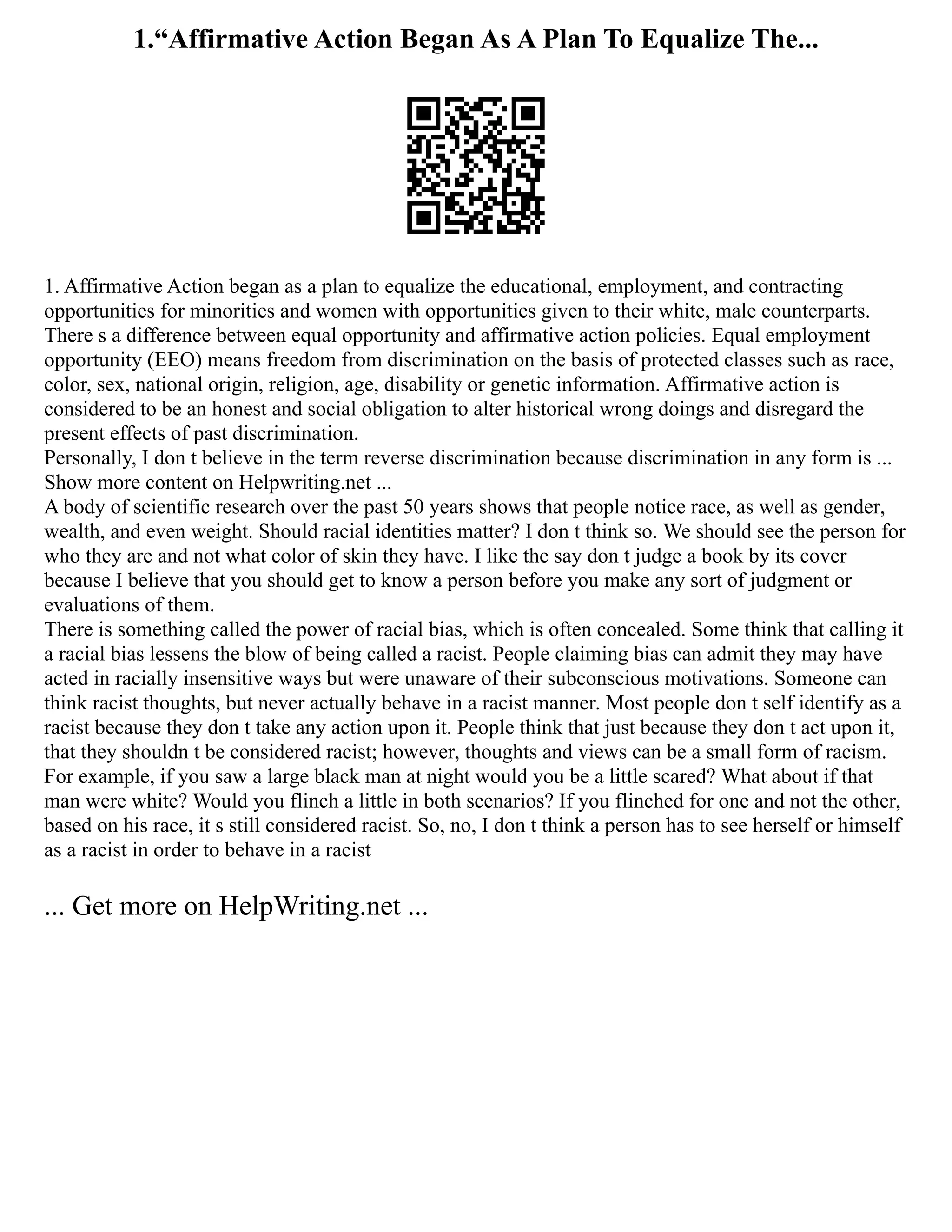 1.“Affirmative Action Began As A Plan To Equalize The...
1. Affirmative Action began as a plan to equalize the educational, employment, and contracting
opportunities for minorities and women with opportunities given to their white, male counterparts.
There s a difference between equal opportunity and affirmative action policies. Equal employment
opportunity (EEO) means freedom from discrimination on the basis of protected classes such as race,
color, sex, national origin, religion, age, disability or genetic information. Affirmative action is
considered to be an honest and social obligation to alter historical wrong doings and disregard the
present effects of past discrimination.
Personally, I don t believe in the term reverse discrimination because discrimination in any form is ...
Show more content on Helpwriting.net ...
A body of scientific research over the past 50 years shows that people notice race, as well as gender,
wealth, and even weight. Should racial identities matter? I don t think so. We should see the person for
who they are and not what color of skin they have. I like the say don t judge a book by its cover
because I believe that you should get to know a person before you make any sort of judgment or
evaluations of them.
There is something called the power of racial bias, which is often concealed. Some think that calling it
a racial bias lessens the blow of being called a racist. People claiming bias can admit they may have
acted in racially insensitive ways but were unaware of their subconscious motivations. Someone can
think racist thoughts, but never actually behave in a racist manner. Most people don t self identify as a
racist because they don t take any action upon it. People think that just because they don t act upon it,
that they shouldn t be considered racist; however, thoughts and views can be a small form of racism.
For example, if you saw a large black man at night would you be a little scared? What about if that
man were white? Would you flinch a little in both scenarios? If you flinched for one and not the other,
based on his race, it s still considered racist. So, no, I don t think a person has to see herself or himself
as a racist in order to behave in a racist
... Get more on HelpWriting.net ...
 