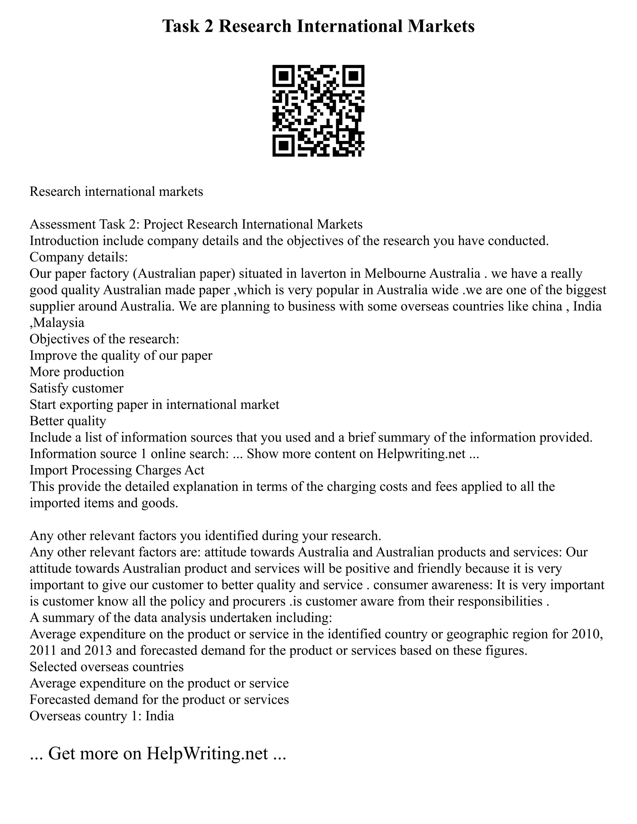 Task 2 Research International Markets
Research international markets
Assessment Task 2: Project Research International Markets
Introduction include company details and the objectives of the research you have conducted.
Company details:
Our paper factory (Australian paper) situated in laverton in Melbourne Australia . we have a really
good quality Australian made paper ,which is very popular in Australia wide .we are one of the biggest
supplier around Australia. We are planning to business with some overseas countries like china , India
,Malaysia
Objectives of the research:
Improve the quality of our paper
More production
Satisfy customer
Start exporting paper in international market
Better quality
Include a list of information sources that you used and a brief summary of the information provided.
Information source 1 online search: ... Show more content on Helpwriting.net ...
Import Processing Charges Act
This provide the detailed explanation in terms of the charging costs and fees applied to all the
imported items and goods.
Any other relevant factors you identified during your research.
Any other relevant factors are: attitude towards Australia and Australian products and services: Our
attitude towards Australian product and services will be positive and friendly because it is very
important to give our customer to better quality and service . consumer awareness: It is very important
is customer know all the policy and procurers .is customer aware from their responsibilities .
A summary of the data analysis undertaken including:
Average expenditure on the product or service in the identified country or geographic region for 2010,
2011 and 2013 and forecasted demand for the product or services based on these figures.
Selected overseas countries
Average expenditure on the product or service
Forecasted demand for the product or services
Overseas country 1: India
... Get more on HelpWriting.net ...
 