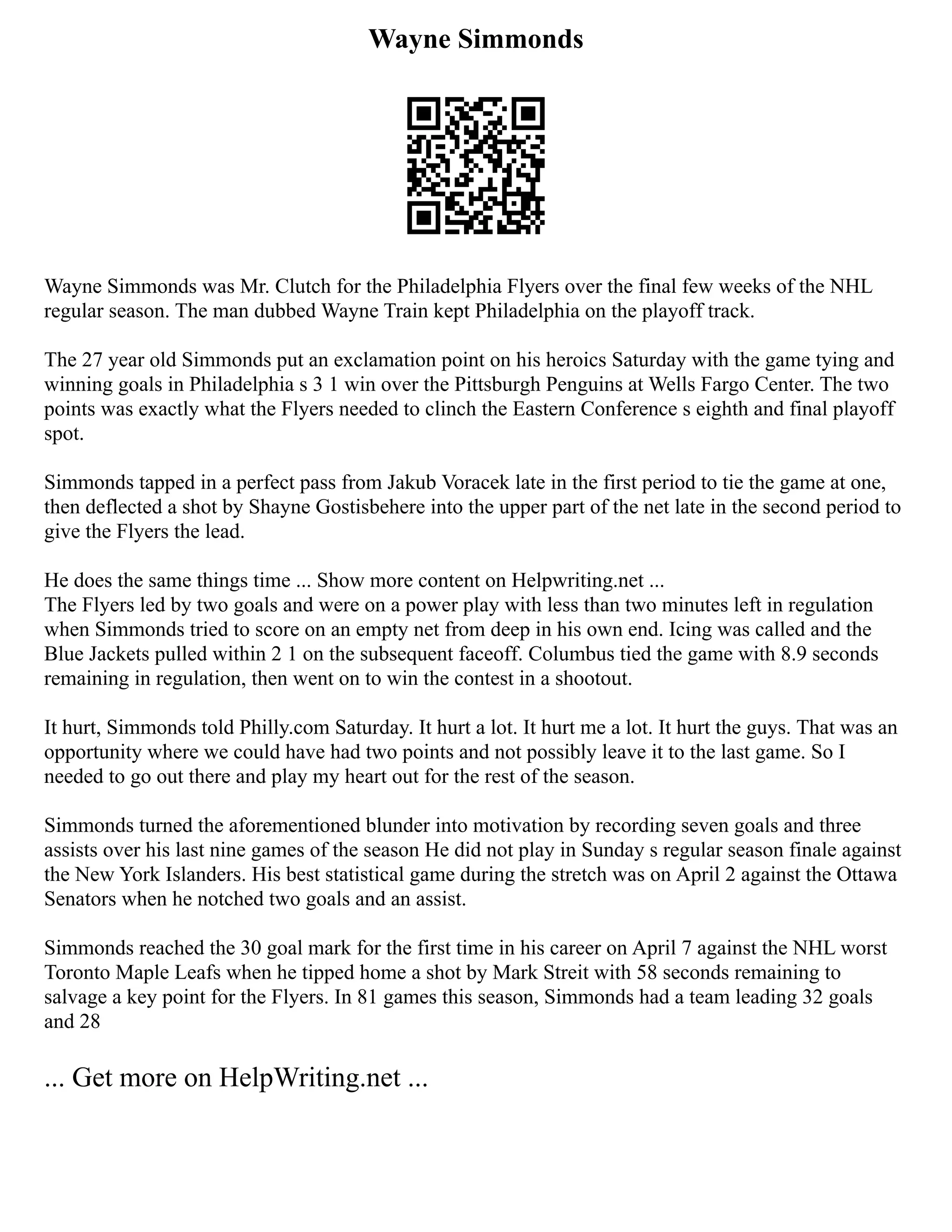 Wayne Simmonds
Wayne Simmonds was Mr. Clutch for the Philadelphia Flyers over the final few weeks of the NHL
regular season. The man dubbed Wayne Train kept Philadelphia on the playoff track.
The 27 year old Simmonds put an exclamation point on his heroics Saturday with the game tying and
winning goals in Philadelphia s 3 1 win over the Pittsburgh Penguins at Wells Fargo Center. The two
points was exactly what the Flyers needed to clinch the Eastern Conference s eighth and final playoff
spot.
Simmonds tapped in a perfect pass from Jakub Voracek late in the first period to tie the game at one,
then deflected a shot by Shayne Gostisbehere into the upper part of the net late in the second period to
give the Flyers the lead.
He does the same things time ... Show more content on Helpwriting.net ...
The Flyers led by two goals and were on a power play with less than two minutes left in regulation
when Simmonds tried to score on an empty net from deep in his own end. Icing was called and the
Blue Jackets pulled within 2 1 on the subsequent faceoff. Columbus tied the game with 8.9 seconds
remaining in regulation, then went on to win the contest in a shootout.
It hurt, Simmonds told Philly.com Saturday. It hurt a lot. It hurt me a lot. It hurt the guys. That was an
opportunity where we could have had two points and not possibly leave it to the last game. So I
needed to go out there and play my heart out for the rest of the season.
Simmonds turned the aforementioned blunder into motivation by recording seven goals and three
assists over his last nine games of the season He did not play in Sunday s regular season finale against
the New York Islanders. His best statistical game during the stretch was on April 2 against the Ottawa
Senators when he notched two goals and an assist.
Simmonds reached the 30 goal mark for the first time in his career on April 7 against the NHL worst
Toronto Maple Leafs when he tipped home a shot by Mark Streit with 58 seconds remaining to
salvage a key point for the Flyers. In 81 games this season, Simmonds had a team leading 32 goals
and 28
... Get more on HelpWriting.net ...
 