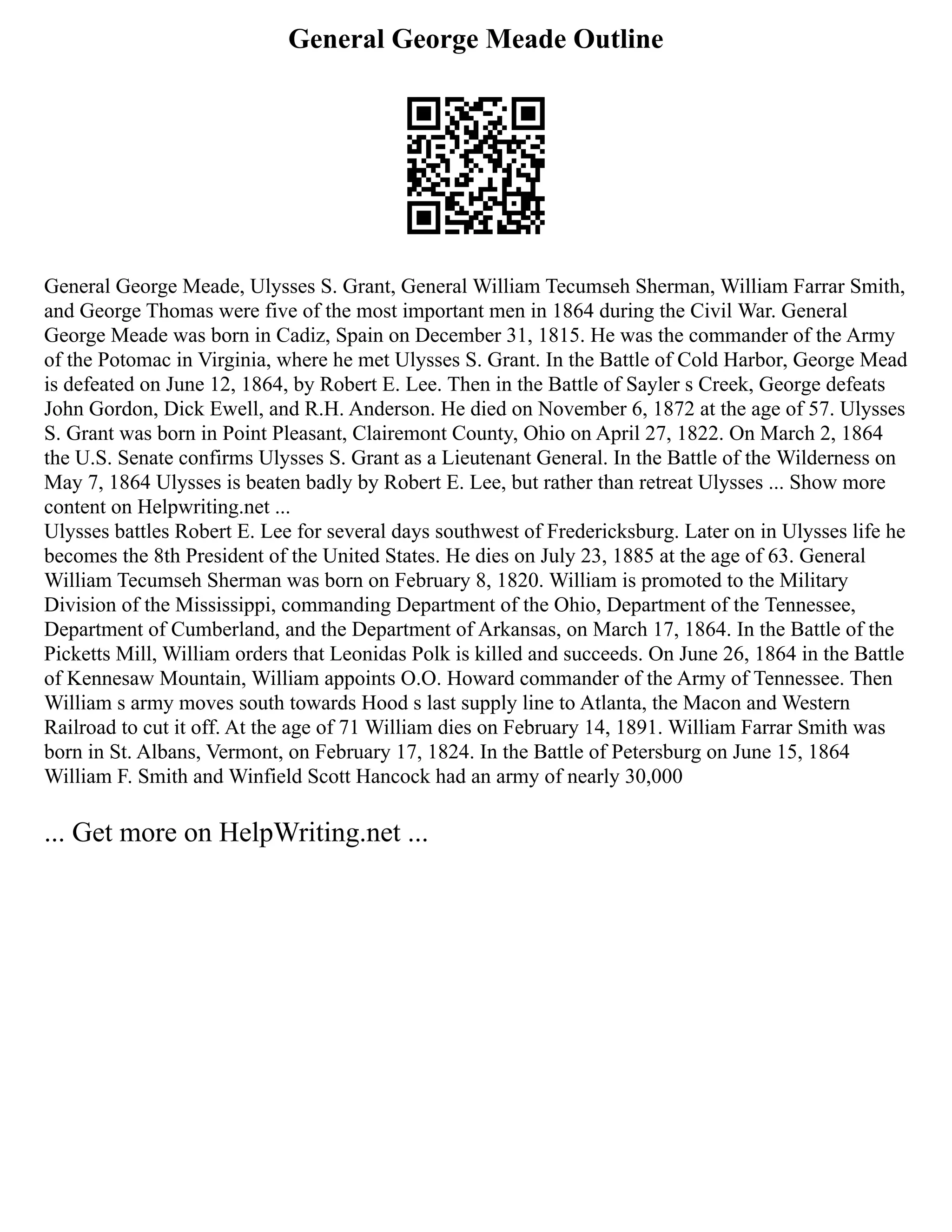 General George Meade Outline
General George Meade, Ulysses S. Grant, General William Tecumseh Sherman, William Farrar Smith,
and George Thomas were five of the most important men in 1864 during the Civil War. General
George Meade was born in Cadiz, Spain on December 31, 1815. He was the commander of the Army
of the Potomac in Virginia, where he met Ulysses S. Grant. In the Battle of Cold Harbor, George Mead
is defeated on June 12, 1864, by Robert E. Lee. Then in the Battle of Sayler s Creek, George defeats
John Gordon, Dick Ewell, and R.H. Anderson. He died on November 6, 1872 at the age of 57. Ulysses
S. Grant was born in Point Pleasant, Clairemont County, Ohio on April 27, 1822. On March 2, 1864
the U.S. Senate confirms Ulysses S. Grant as a Lieutenant General. In the Battle of the Wilderness on
May 7, 1864 Ulysses is beaten badly by Robert E. Lee, but rather than retreat Ulysses ... Show more
content on Helpwriting.net ...
Ulysses battles Robert E. Lee for several days southwest of Fredericksburg. Later on in Ulysses life he
becomes the 8th President of the United States. He dies on July 23, 1885 at the age of 63. General
William Tecumseh Sherman was born on February 8, 1820. William is promoted to the Military
Division of the Mississippi, commanding Department of the Ohio, Department of the Tennessee,
Department of Cumberland, and the Department of Arkansas, on March 17, 1864. In the Battle of the
Picketts Mill, William orders that Leonidas Polk is killed and succeeds. On June 26, 1864 in the Battle
of Kennesaw Mountain, William appoints O.O. Howard commander of the Army of Tennessee. Then
William s army moves south towards Hood s last supply line to Atlanta, the Macon and Western
Railroad to cut it off. At the age of 71 William dies on February 14, 1891. William Farrar Smith was
born in St. Albans, Vermont, on February 17, 1824. In the Battle of Petersburg on June 15, 1864
William F. Smith and Winfield Scott Hancock had an army of nearly 30,000
... Get more on HelpWriting.net ...
 