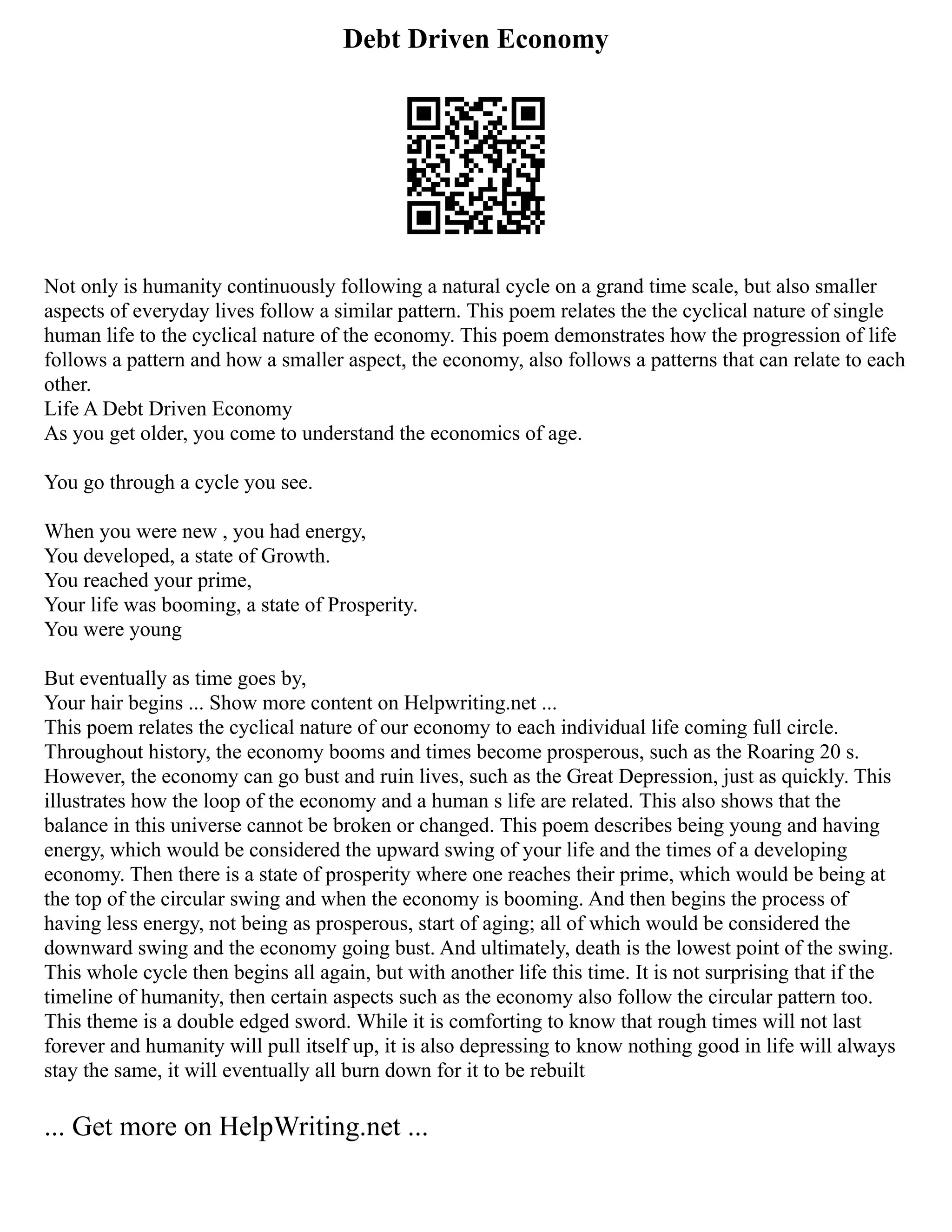Debt Driven Economy
Not only is humanity continuously following a natural cycle on a grand time scale, but also smaller
aspects of everyday lives follow a similar pattern. This poem relates the the cyclical nature of single
human life to the cyclical nature of the economy. This poem demonstrates how the progression of life
follows a pattern and how a smaller aspect, the economy, also follows a patterns that can relate to each
other.
Life A Debt Driven Economy
As you get older, you come to understand the economics of age.
You go through a cycle you see.
When you were new , you had energy,
You developed, a state of Growth.
You reached your prime,
Your life was booming, a state of Prosperity.
You were young
But eventually as time goes by,
Your hair begins ... Show more content on Helpwriting.net ...
This poem relates the cyclical nature of our economy to each individual life coming full circle.
Throughout history, the economy booms and times become prosperous, such as the Roaring 20 s.
However, the economy can go bust and ruin lives, such as the Great Depression, just as quickly. This
illustrates how the loop of the economy and a human s life are related. This also shows that the
balance in this universe cannot be broken or changed. This poem describes being young and having
energy, which would be considered the upward swing of your life and the times of a developing
economy. Then there is a state of prosperity where one reaches their prime, which would be being at
the top of the circular swing and when the economy is booming. And then begins the process of
having less energy, not being as prosperous, start of aging; all of which would be considered the
downward swing and the economy going bust. And ultimately, death is the lowest point of the swing.
This whole cycle then begins all again, but with another life this time. It is not surprising that if the
timeline of humanity, then certain aspects such as the economy also follow the circular pattern too.
This theme is a double edged sword. While it is comforting to know that rough times will not last
forever and humanity will pull itself up, it is also depressing to know nothing good in life will always
stay the same, it will eventually all burn down for it to be rebuilt
... Get more on HelpWriting.net ...
 