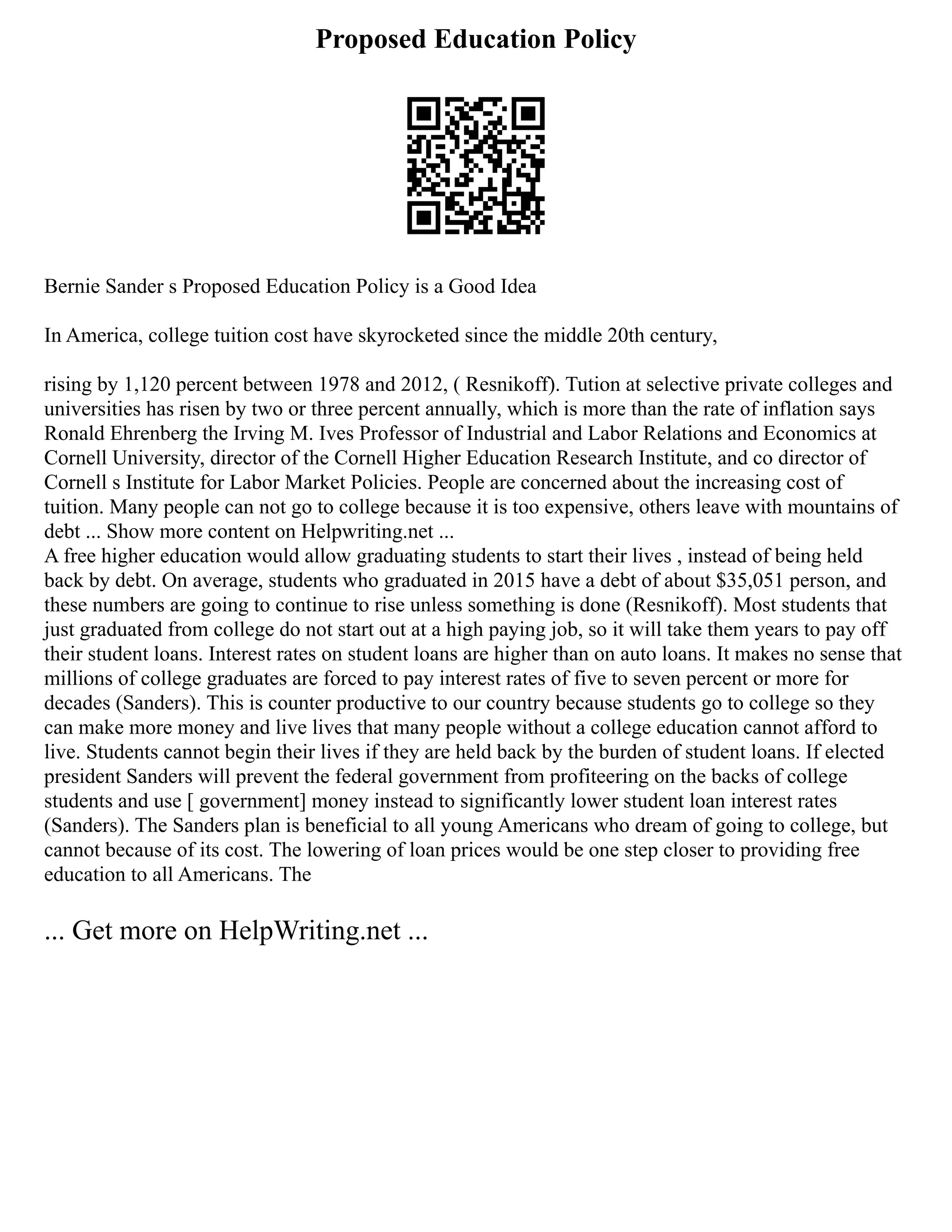 Proposed Education Policy
Bernie Sander s Proposed Education Policy is a Good Idea
In America, college tuition cost have skyrocketed since the middle 20th century,
rising by 1,120 percent between 1978 and 2012, ( Resnikoff). Tution at selective private colleges and
universities has risen by two or three percent annually, which is more than the rate of inflation says
Ronald Ehrenberg the Irving M. Ives Professor of Industrial and Labor Relations and Economics at
Cornell University, director of the Cornell Higher Education Research Institute, and co director of
Cornell s Institute for Labor Market Policies. People are concerned about the increasing cost of
tuition. Many people can not go to college because it is too expensive, others leave with mountains of
debt ... Show more content on Helpwriting.net ...
A free higher education would allow graduating students to start their lives , instead of being held
back by debt. On average, students who graduated in 2015 have a debt of about $35,051 person, and
these numbers are going to continue to rise unless something is done (Resnikoff). Most students that
just graduated from college do not start out at a high paying job, so it will take them years to pay off
their student loans. Interest rates on student loans are higher than on auto loans. It makes no sense that
millions of college graduates are forced to pay interest rates of five to seven percent or more for
decades (Sanders). This is counter productive to our country because students go to college so they
can make more money and live lives that many people without a college education cannot afford to
live. Students cannot begin their lives if they are held back by the burden of student loans. If elected
president Sanders will prevent the federal government from profiteering on the backs of college
students and use [ government] money instead to significantly lower student loan interest rates
(Sanders). The Sanders plan is beneficial to all young Americans who dream of going to college, but
cannot because of its cost. The lowering of loan prices would be one step closer to providing free
education to all Americans. The
... Get more on HelpWriting.net ...
 