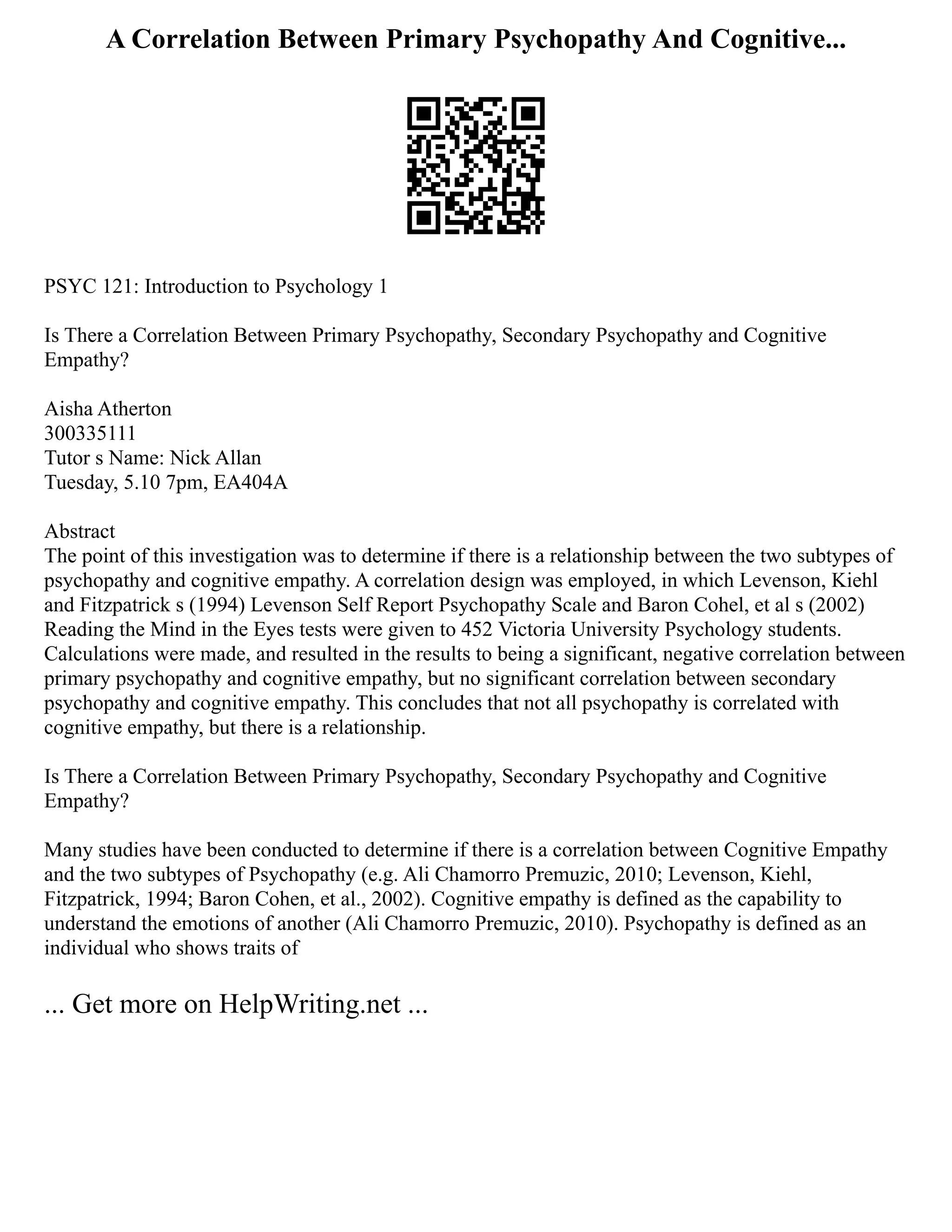 A Correlation Between Primary Psychopathy And Cognitive...
PSYC 121: Introduction to Psychology 1
Is There a Correlation Between Primary Psychopathy, Secondary Psychopathy and Cognitive
Empathy?
Aisha Atherton
300335111
Tutor s Name: Nick Allan
Tuesday, 5.10 7pm, EA404A
Abstract
The point of this investigation was to determine if there is a relationship between the two subtypes of
psychopathy and cognitive empathy. A correlation design was employed, in which Levenson, Kiehl
and Fitzpatrick s (1994) Levenson Self Report Psychopathy Scale and Baron Cohel, et al s (2002)
Reading the Mind in the Eyes tests were given to 452 Victoria University Psychology students.
Calculations were made, and resulted in the results to being a significant, negative correlation between
primary psychopathy and cognitive empathy, but no significant correlation between secondary
psychopathy and cognitive empathy. This concludes that not all psychopathy is correlated with
cognitive empathy, but there is a relationship.
Is There a Correlation Between Primary Psychopathy, Secondary Psychopathy and Cognitive
Empathy?
Many studies have been conducted to determine if there is a correlation between Cognitive Empathy
and the two subtypes of Psychopathy (e.g. Ali Chamorro Premuzic, 2010; Levenson, Kiehl,
Fitzpatrick, 1994; Baron Cohen, et al., 2002). Cognitive empathy is defined as the capability to
understand the emotions of another (Ali Chamorro Premuzic, 2010). Psychopathy is defined as an
individual who shows traits of
... Get more on HelpWriting.net ...
 