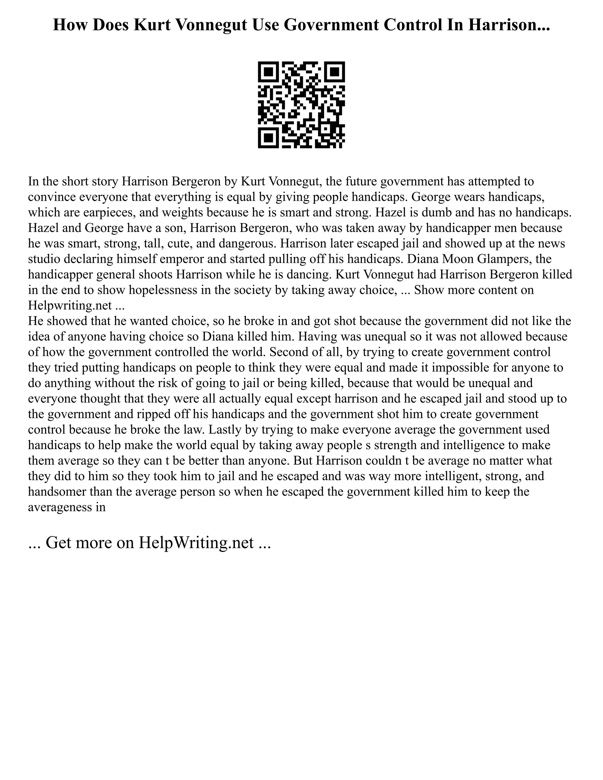How Does Kurt Vonnegut Use Government Control In Harrison...
In the short story Harrison Bergeron by Kurt Vonnegut, the future government has attempted to
convince everyone that everything is equal by giving people handicaps. George wears handicaps,
which are earpieces, and weights because he is smart and strong. Hazel is dumb and has no handicaps.
Hazel and George have a son, Harrison Bergeron, who was taken away by handicapper men because
he was smart, strong, tall, cute, and dangerous. Harrison later escaped jail and showed up at the news
studio declaring himself emperor and started pulling off his handicaps. Diana Moon Glampers, the
handicapper general shoots Harrison while he is dancing. Kurt Vonnegut had Harrison Bergeron killed
in the end to show hopelessness in the society by taking away choice, ... Show more content on
Helpwriting.net ...
He showed that he wanted choice, so he broke in and got shot because the government did not like the
idea of anyone having choice so Diana killed him. Having was unequal so it was not allowed because
of how the government controlled the world. Second of all, by trying to create government control
they tried putting handicaps on people to think they were equal and made it impossible for anyone to
do anything without the risk of going to jail or being killed, because that would be unequal and
everyone thought that they were all actually equal except harrison and he escaped jail and stood up to
the government and ripped off his handicaps and the government shot him to create government
control because he broke the law. Lastly by trying to make everyone average the government used
handicaps to help make the world equal by taking away people s strength and intelligence to make
them average so they can t be better than anyone. But Harrison couldn t be average no matter what
they did to him so they took him to jail and he escaped and was way more intelligent, strong, and
handsomer than the average person so when he escaped the government killed him to keep the
averageness in
... Get more on HelpWriting.net ...
 