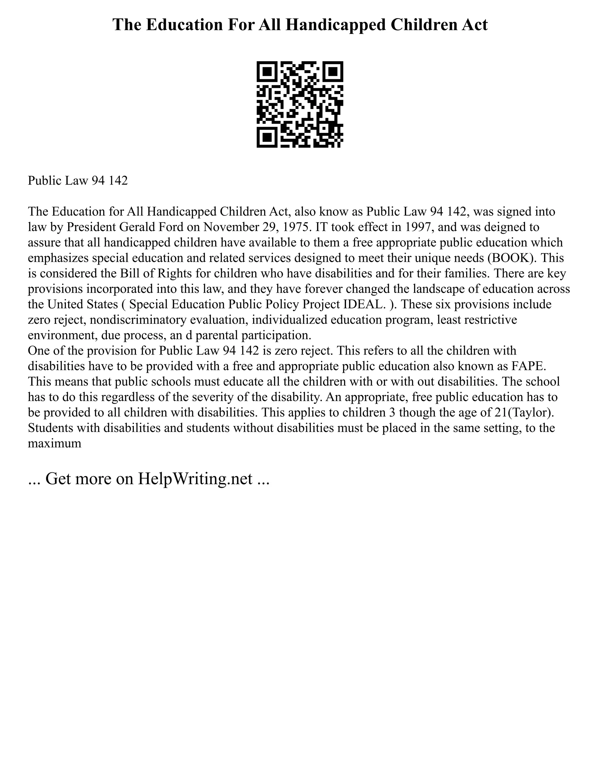 The Education For All Handicapped Children Act
Public Law 94 142
The Education for All Handicapped Children Act, also know as Public Law 94 142, was signed into
law by President Gerald Ford on November 29, 1975. IT took effect in 1997, and was deigned to
assure that all handicapped children have available to them a free appropriate public education which
emphasizes special education and related services designed to meet their unique needs (BOOK). This
is considered the Bill of Rights for children who have disabilities and for their families. There are key
provisions incorporated into this law, and they have forever changed the landscape of education across
the United States ( Special Education Public Policy Project IDEAL. ). These six provisions include
zero reject, nondiscriminatory evaluation, individualized education program, least restrictive
environment, due process, an d parental participation.
One of the provision for Public Law 94 142 is zero reject. This refers to all the children with
disabilities have to be provided with a free and appropriate public education also known as FAPE.
This means that public schools must educate all the children with or with out disabilities. The school
has to do this regardless of the severity of the disability. An appropriate, free public education has to
be provided to all children with disabilities. This applies to children 3 though the age of 21(Taylor).
Students with disabilities and students without disabilities must be placed in the same setting, to the
maximum
... Get more on HelpWriting.net ...
 