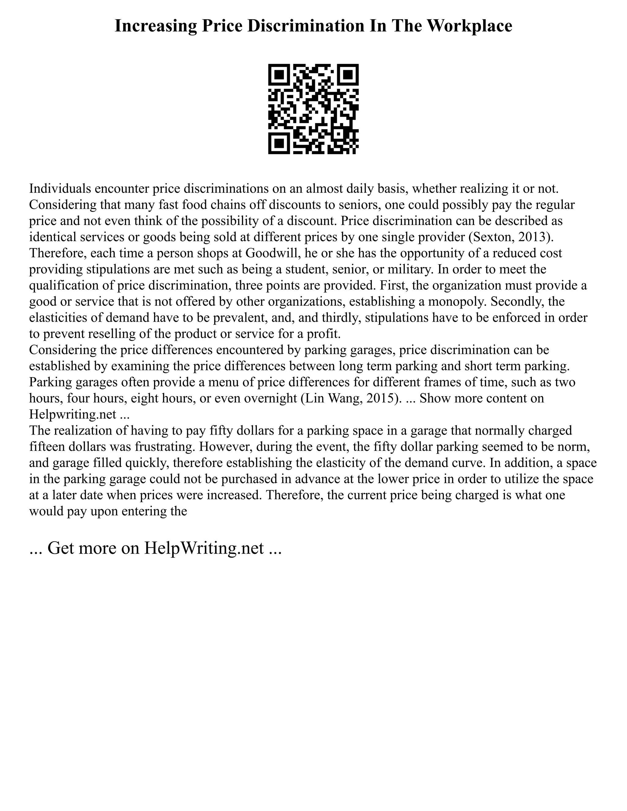 Increasing Price Discrimination In The Workplace
Individuals encounter price discriminations on an almost daily basis, whether realizing it or not.
Considering that many fast food chains off discounts to seniors, one could possibly pay the regular
price and not even think of the possibility of a discount. Price discrimination can be described as
identical services or goods being sold at different prices by one single provider (Sexton, 2013).
Therefore, each time a person shops at Goodwill, he or she has the opportunity of a reduced cost
providing stipulations are met such as being a student, senior, or military. In order to meet the
qualification of price discrimination, three points are provided. First, the organization must provide a
good or service that is not offered by other organizations, establishing a monopoly. Secondly, the
elasticities of demand have to be prevalent, and, and thirdly, stipulations have to be enforced in order
to prevent reselling of the product or service for a profit.
Considering the price differences encountered by parking garages, price discrimination can be
established by examining the price differences between long term parking and short term parking.
Parking garages often provide a menu of price differences for different frames of time, such as two
hours, four hours, eight hours, or even overnight (Lin Wang, 2015). ... Show more content on
Helpwriting.net ...
The realization of having to pay fifty dollars for a parking space in a garage that normally charged
fifteen dollars was frustrating. However, during the event, the fifty dollar parking seemed to be norm,
and garage filled quickly, therefore establishing the elasticity of the demand curve. In addition, a space
in the parking garage could not be purchased in advance at the lower price in order to utilize the space
at a later date when prices were increased. Therefore, the current price being charged is what one
would pay upon entering the
... Get more on HelpWriting.net ...
 