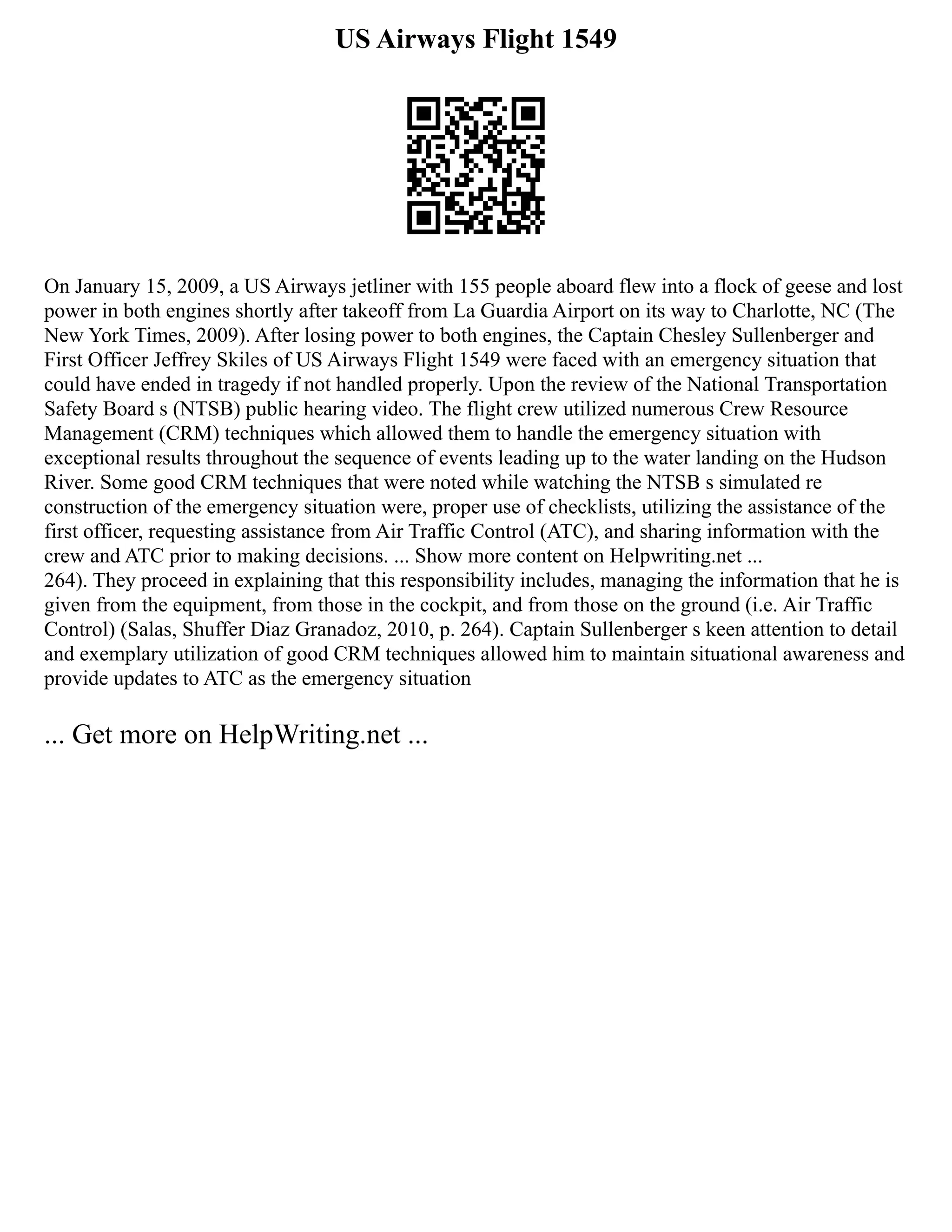 US Airways Flight 1549
On January 15, 2009, a US Airways jetliner with 155 people aboard flew into a flock of geese and lost
power in both engines shortly after takeoff from La Guardia Airport on its way to Charlotte, NC (The
New York Times, 2009). After losing power to both engines, the Captain Chesley Sullenberger and
First Officer Jeffrey Skiles of US Airways Flight 1549 were faced with an emergency situation that
could have ended in tragedy if not handled properly. Upon the review of the National Transportation
Safety Board s (NTSB) public hearing video. The flight crew utilized numerous Crew Resource
Management (CRM) techniques which allowed them to handle the emergency situation with
exceptional results throughout the sequence of events leading up to the water landing on the Hudson
River. Some good CRM techniques that were noted while watching the NTSB s simulated re
construction of the emergency situation were, proper use of checklists, utilizing the assistance of the
first officer, requesting assistance from Air Traffic Control (ATC), and sharing information with the
crew and ATC prior to making decisions. ... Show more content on Helpwriting.net ...
264). They proceed in explaining that this responsibility includes, managing the information that he is
given from the equipment, from those in the cockpit, and from those on the ground (i.e. Air Traffic
Control) (Salas, Shuffer Diaz Granadoz, 2010, p. 264). Captain Sullenberger s keen attention to detail
and exemplary utilization of good CRM techniques allowed him to maintain situational awareness and
provide updates to ATC as the emergency situation
... Get more on HelpWriting.net ...
 