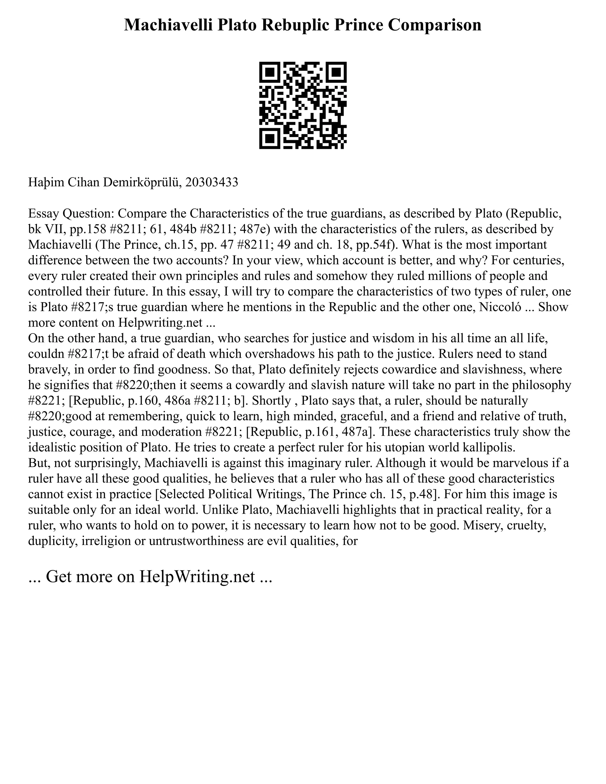 Machiavelli Plato Rebuplic Prince Comparison
Haþim Cihan Demirköprülü, 20303433
Essay Question: Compare the Characteristics of the true guardians, as described by Plato (Republic,
bk VII, pp.158 #8211; 61, 484b #8211; 487e) with the characteristics of the rulers, as described by
Machiavelli (The Prince, ch.15, pp. 47 #8211; 49 and ch. 18, pp.54f). What is the most important
difference between the two accounts? In your view, which account is better, and why? For centuries,
every ruler created their own principles and rules and somehow they ruled millions of people and
controlled their future. In this essay, I will try to compare the characteristics of two types of ruler, one
is Plato #8217;s true guardian where he mentions in the Republic and the other one, Niccoló ... Show
more content on Helpwriting.net ...
On the other hand, a true guardian, who searches for justice and wisdom in his all time an all life,
couldn #8217;t be afraid of death which overshadows his path to the justice. Rulers need to stand
bravely, in order to find goodness. So that, Plato definitely rejects cowardice and slavishness, where
he signifies that #8220;then it seems a cowardly and slavish nature will take no part in the philosophy
#8221; [Republic, p.160, 486a #8211; b]. Shortly , Plato says that, a ruler, should be naturally
#8220;good at remembering, quick to learn, high minded, graceful, and a friend and relative of truth,
justice, courage, and moderation #8221; [Republic, p.161, 487a]. These characteristics truly show the
idealistic position of Plato. He tries to create a perfect ruler for his utopian world kallipolis.
But, not surprisingly, Machiavelli is against this imaginary ruler. Although it would be marvelous if a
ruler have all these good qualities, he believes that a ruler who has all of these good characteristics
cannot exist in practice [Selected Political Writings, The Prince ch. 15, p.48]. For him this image is
suitable only for an ideal world. Unlike Plato, Machiavelli highlights that in practical reality, for a
ruler, who wants to hold on to power, it is necessary to learn how not to be good. Misery, cruelty,
duplicity, irreligion or untrustworthiness are evil qualities, for
... Get more on HelpWriting.net ...
 