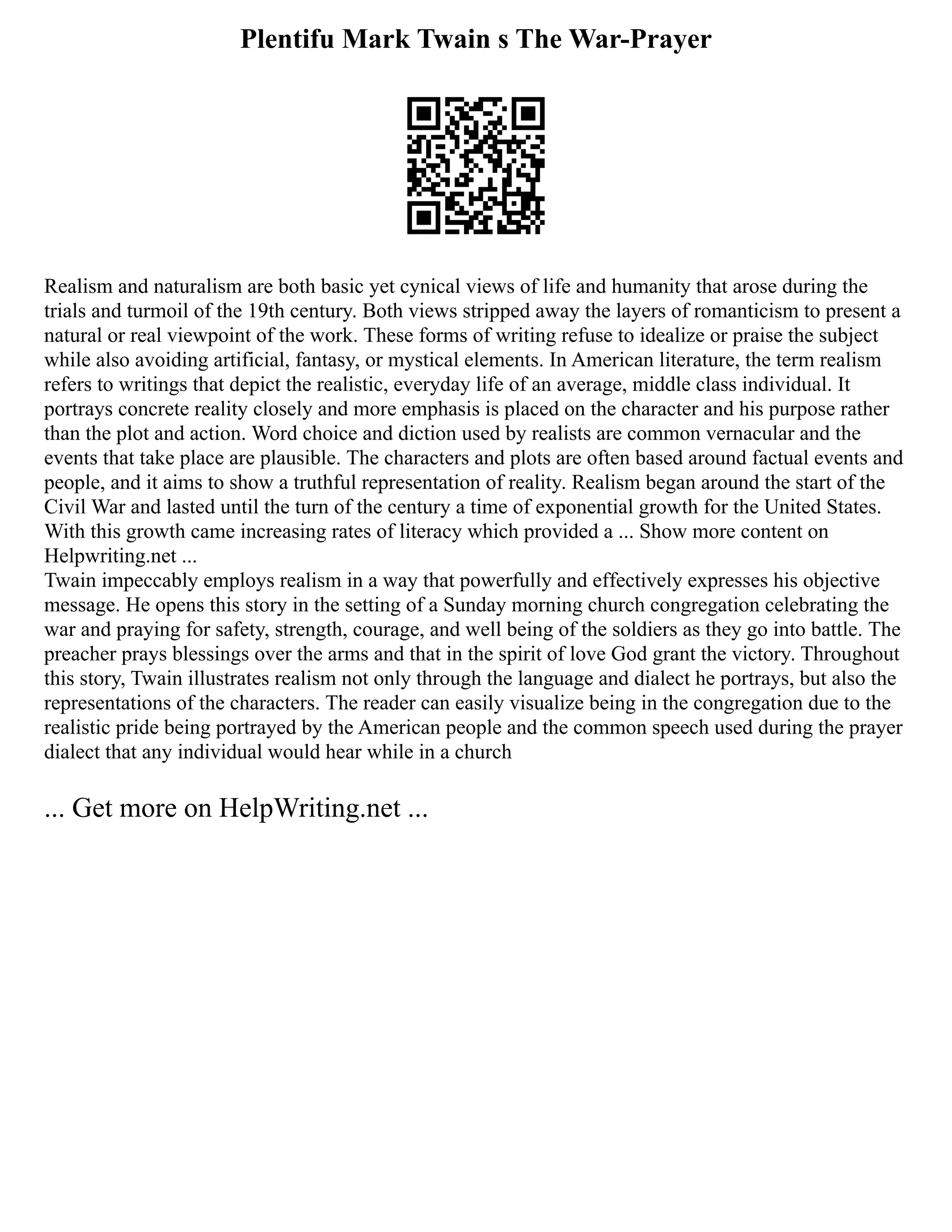 Plentifu Mark Twain s The War-Prayer
Realism and naturalism are both basic yet cynical views of life and humanity that arose during the
trials and turmoil of the 19th century. Both views stripped away the layers of romanticism to present a
natural or real viewpoint of the work. These forms of writing refuse to idealize or praise the subject
while also avoiding artificial, fantasy, or mystical elements. In American literature, the term realism
refers to writings that depict the realistic, everyday life of an average, middle class individual. It
portrays concrete reality closely and more emphasis is placed on the character and his purpose rather
than the plot and action. Word choice and diction used by realists are common vernacular and the
events that take place are plausible. The characters and plots are often based around factual events and
people, and it aims to show a truthful representation of reality. Realism began around the start of the
Civil War and lasted until the turn of the century a time of exponential growth for the United States.
With this growth came increasing rates of literacy which provided a ... Show more content on
Helpwriting.net ...
Twain impeccably employs realism in a way that powerfully and effectively expresses his objective
message. He opens this story in the setting of a Sunday morning church congregation celebrating the
war and praying for safety, strength, courage, and well being of the soldiers as they go into battle. The
preacher prays blessings over the arms and that in the spirit of love God grant the victory. Throughout
this story, Twain illustrates realism not only through the language and dialect he portrays, but also the
representations of the characters. The reader can easily visualize being in the congregation due to the
realistic pride being portrayed by the American people and the common speech used during the prayer
dialect that any individual would hear while in a church
... Get more on HelpWriting.net ...
 