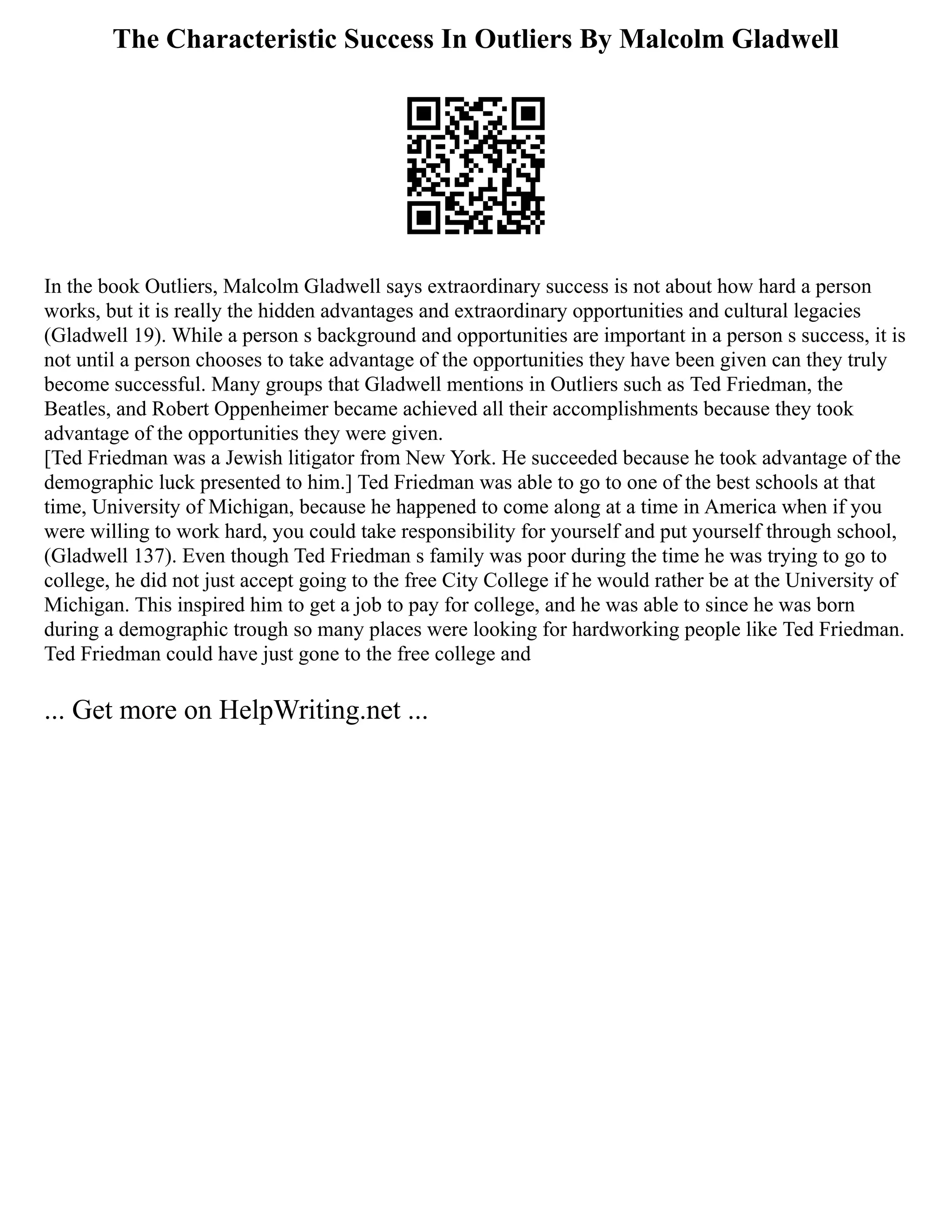 The Characteristic Success In Outliers By Malcolm Gladwell
In the book Outliers, Malcolm Gladwell says extraordinary success is not about how hard a person
works, but it is really the hidden advantages and extraordinary opportunities and cultural legacies
(Gladwell 19). While a person s background and opportunities are important in a person s success, it is
not until a person chooses to take advantage of the opportunities they have been given can they truly
become successful. Many groups that Gladwell mentions in Outliers such as Ted Friedman, the
Beatles, and Robert Oppenheimer became achieved all their accomplishments because they took
advantage of the opportunities they were given.
[Ted Friedman was a Jewish litigator from New York. He succeeded because he took advantage of the
demographic luck presented to him.] Ted Friedman was able to go to one of the best schools at that
time, University of Michigan, because he happened to come along at a time in America when if you
were willing to work hard, you could take responsibility for yourself and put yourself through school,
(Gladwell 137). Even though Ted Friedman s family was poor during the time he was trying to go to
college, he did not just accept going to the free City College if he would rather be at the University of
Michigan. This inspired him to get a job to pay for college, and he was able to since he was born
during a demographic trough so many places were looking for hardworking people like Ted Friedman.
Ted Friedman could have just gone to the free college and
... Get more on HelpWriting.net ...
 