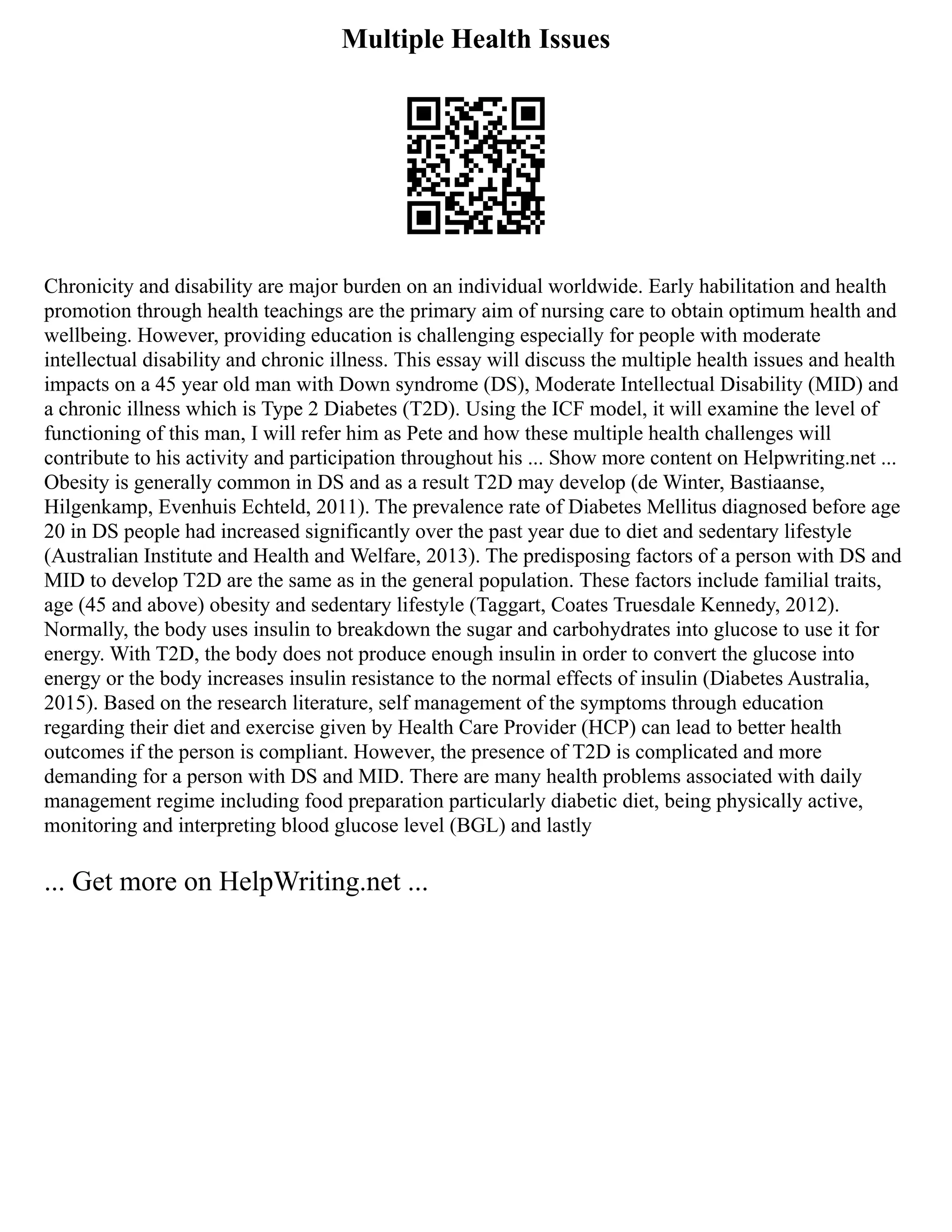Multiple Health Issues
Chronicity and disability are major burden on an individual worldwide. Early habilitation and health
promotion through health teachings are the primary aim of nursing care to obtain optimum health and
wellbeing. However, providing education is challenging especially for people with moderate
intellectual disability and chronic illness. This essay will discuss the multiple health issues and health
impacts on a 45 year old man with Down syndrome (DS), Moderate Intellectual Disability (MID) and
a chronic illness which is Type 2 Diabetes (T2D). Using the ICF model, it will examine the level of
functioning of this man, I will refer him as Pete and how these multiple health challenges will
contribute to his activity and participation throughout his ... Show more content on Helpwriting.net ...
Obesity is generally common in DS and as a result T2D may develop (de Winter, Bastiaanse,
Hilgenkamp, Evenhuis Echteld, 2011). The prevalence rate of Diabetes Mellitus diagnosed before age
20 in DS people had increased significantly over the past year due to diet and sedentary lifestyle
(Australian Institute and Health and Welfare, 2013). The predisposing factors of a person with DS and
MID to develop T2D are the same as in the general population. These factors include familial traits,
age (45 and above) obesity and sedentary lifestyle (Taggart, Coates Truesdale Kennedy, 2012).
Normally, the body uses insulin to breakdown the sugar and carbohydrates into glucose to use it for
energy. With T2D, the body does not produce enough insulin in order to convert the glucose into
energy or the body increases insulin resistance to the normal effects of insulin (Diabetes Australia,
2015). Based on the research literature, self management of the symptoms through education
regarding their diet and exercise given by Health Care Provider (HCP) can lead to better health
outcomes if the person is compliant. However, the presence of T2D is complicated and more
demanding for a person with DS and MID. There are many health problems associated with daily
management regime including food preparation particularly diabetic diet, being physically active,
monitoring and interpreting blood glucose level (BGL) and lastly
... Get more on HelpWriting.net ...
 