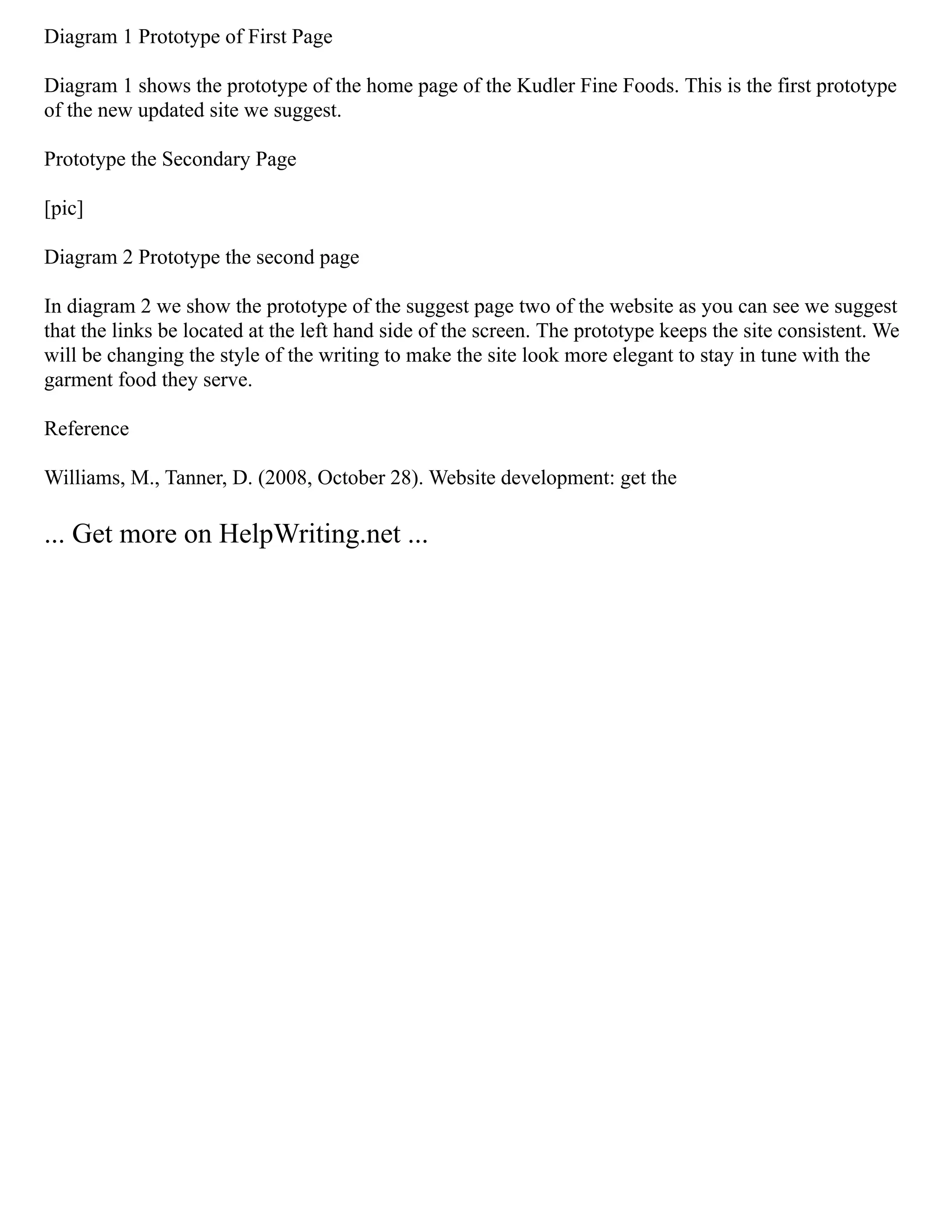 Diagram 1 Prototype of First Page
Diagram 1 shows the prototype of the home page of the Kudler Fine Foods. This is the first prototype
of the new updated site we suggest.
Prototype the Secondary Page
[pic]
Diagram 2 Prototype the second page
In diagram 2 we show the prototype of the suggest page two of the website as you can see we suggest
that the links be located at the left hand side of the screen. The prototype keeps the site consistent. We
will be changing the style of the writing to make the site look more elegant to stay in tune with the
garment food they serve.
Reference
Williams, M., Tanner, D. (2008, October 28). Website development: get the
... Get more on HelpWriting.net ...
 