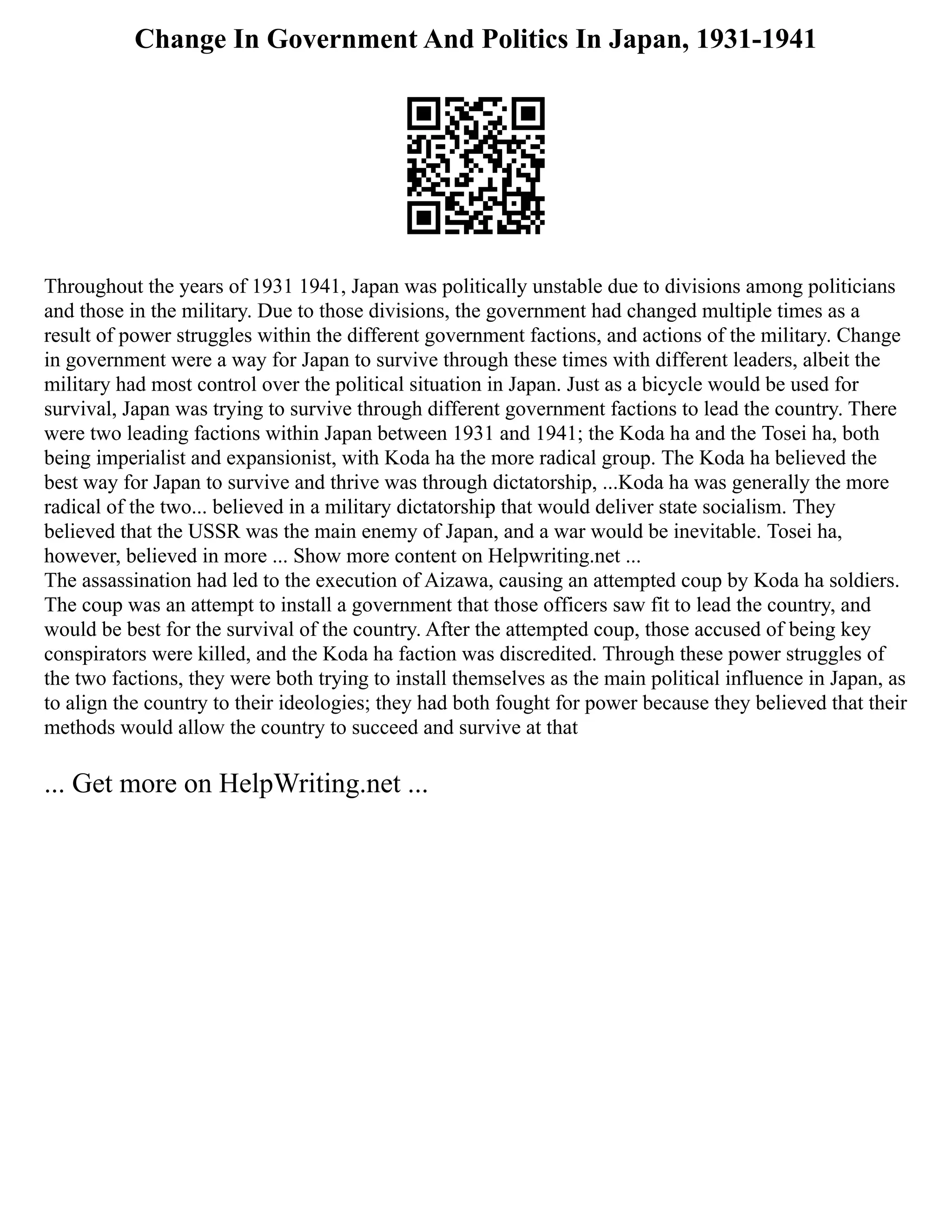 Change In Government And Politics In Japan, 1931-1941
Throughout the years of 1931 1941, Japan was politically unstable due to divisions among politicians
and those in the military. Due to those divisions, the government had changed multiple times as a
result of power struggles within the different government factions, and actions of the military. Change
in government were a way for Japan to survive through these times with different leaders, albeit the
military had most control over the political situation in Japan. Just as a bicycle would be used for
survival, Japan was trying to survive through different government factions to lead the country. There
were two leading factions within Japan between 1931 and 1941; the Koda ha and the Tosei ha, both
being imperialist and expansionist, with Koda ha the more radical group. The Koda ha believed the
best way for Japan to survive and thrive was through dictatorship, ...Koda ha was generally the more
radical of the two... believed in a military dictatorship that would deliver state socialism. They
believed that the USSR was the main enemy of Japan, and a war would be inevitable. Tosei ha,
however, believed in more ... Show more content on Helpwriting.net ...
The assassination had led to the execution of Aizawa, causing an attempted coup by Koda ha soldiers.
The coup was an attempt to install a government that those officers saw fit to lead the country, and
would be best for the survival of the country. After the attempted coup, those accused of being key
conspirators were killed, and the Koda ha faction was discredited. Through these power struggles of
the two factions, they were both trying to install themselves as the main political influence in Japan, as
to align the country to their ideologies; they had both fought for power because they believed that their
methods would allow the country to succeed and survive at that
... Get more on HelpWriting.net ...
 