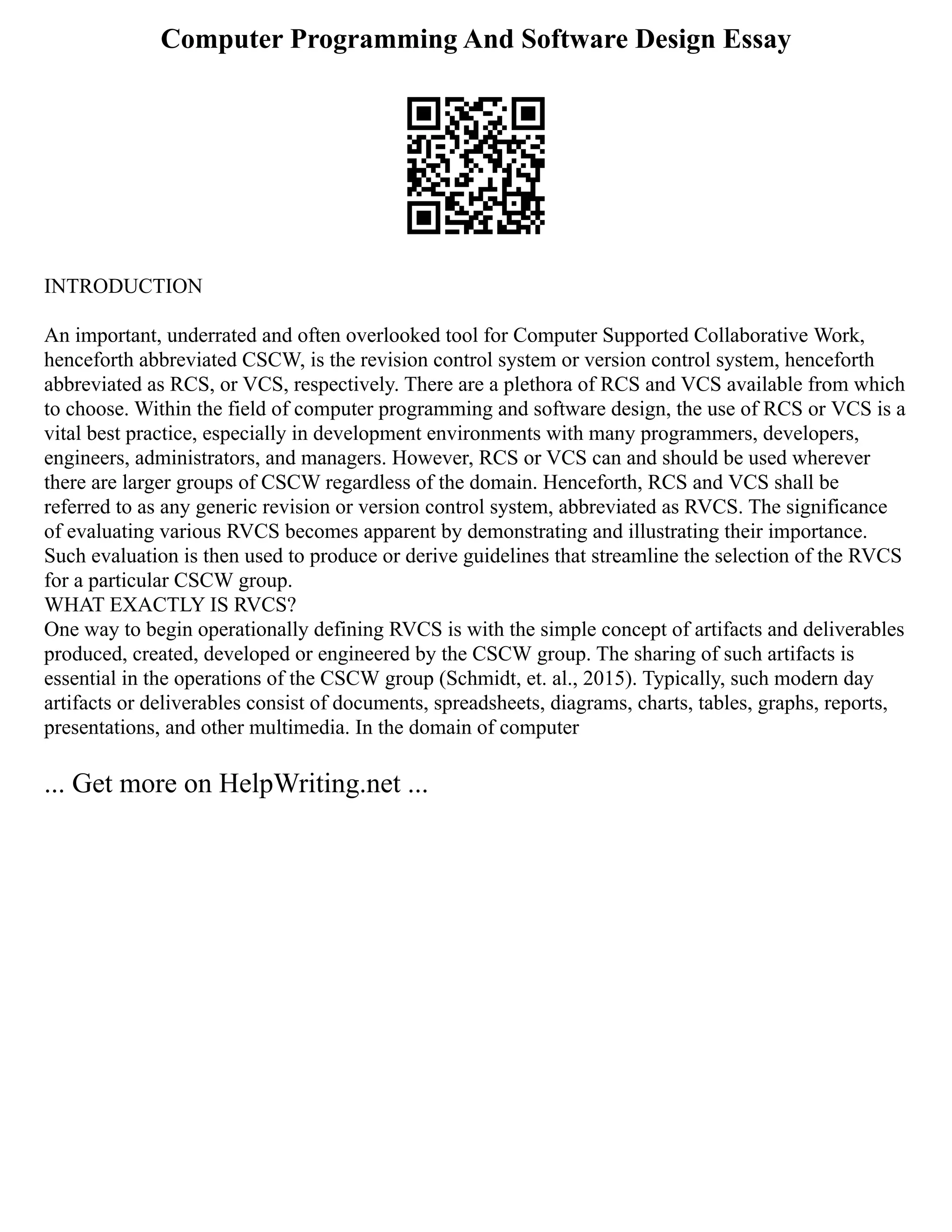 Computer Programming And Software Design Essay
INTRODUCTION
An important, underrated and often overlooked tool for Computer Supported Collaborative Work,
henceforth abbreviated CSCW, is the revision control system or version control system, henceforth
abbreviated as RCS, or VCS, respectively. There are a plethora of RCS and VCS available from which
to choose. Within the field of computer programming and software design, the use of RCS or VCS is a
vital best practice, especially in development environments with many programmers, developers,
engineers, administrators, and managers. However, RCS or VCS can and should be used wherever
there are larger groups of CSCW regardless of the domain. Henceforth, RCS and VCS shall be
referred to as any generic revision or version control system, abbreviated as RVCS. The significance
of evaluating various RVCS becomes apparent by demonstrating and illustrating their importance.
Such evaluation is then used to produce or derive guidelines that streamline the selection of the RVCS
for a particular CSCW group.
WHAT EXACTLY IS RVCS?
One way to begin operationally defining RVCS is with the simple concept of artifacts and deliverables
produced, created, developed or engineered by the CSCW group. The sharing of such artifacts is
essential in the operations of the CSCW group (Schmidt, et. al., 2015). Typically, such modern day
artifacts or deliverables consist of documents, spreadsheets, diagrams, charts, tables, graphs, reports,
presentations, and other multimedia. In the domain of computer
... Get more on HelpWriting.net ...
 