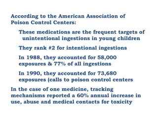 According to the American Association of Poison Control Centers: These medications are the frequent targets of  unintentional ingestions in young children They rank #2 for intentional ingestions In 1988, they accounted for 58,000 exposures & 77% of all ingestions In 1990, they accounted for 73,680 exposures (calls to poison control centers In the case of one medicine, tracking mechanisms reported a 60% annual increase in use, abuse and medical contacts for toxicity 