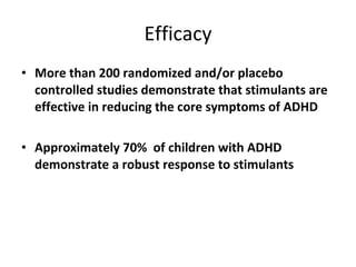 Efficacy More than 200 randomized and/or placebo controlled studies demonstrate that stimulants are effective in reducing the core symptoms of ADHD Approximately 70%  of children with ADHD demonstrate a robust response to stimulants 