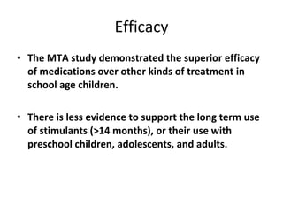 Efficacy The MTA study demonstrated the superior efficacy of medications over other kinds of treatment in school age children. There is less evidence to support the long term use of stimulants (>14 months), or their use with preschool children, adolescents, and adults. 