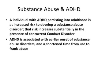 Substance Abuse & ADHD A individual with ADHD persisting into adulthood is at increased risk to develop a substance abuse disorder; that risk increases substantially in the presence of concurrent Conduct Disorder ADHD is associated with earlier onset of substance abuse disorders, and a shortened time from use to frank abuse 