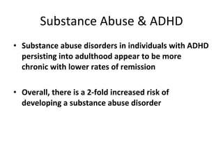 Substance Abuse & ADHD Substance abuse disorders in individuals with   ADHD persisting into adulthood appear to be more chronic with lower rates of remission Overall, there is a 2-fold increased risk of developing a substance abuse disorder 
