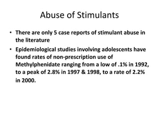 Abuse of Stimulants There are only 5 case reports of stimulant abuse in the literature Epidemiological studies involving adolescents have found rates of non-prescription use of Methylphenidate ranging from a low of .1% in 1992, to a peak of 2.8% in 1997 & 1998, to a rate of 2.2% in 2000.   