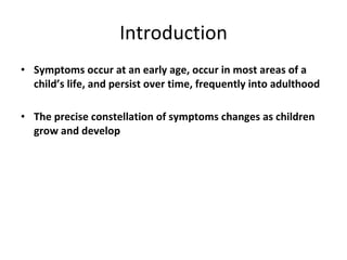 Introduction Symptoms occur at an early age, occur in most areas of a child’s life, and persist over time, frequently into adulthood The precise constellation of symptoms changes as children grow and develop 
