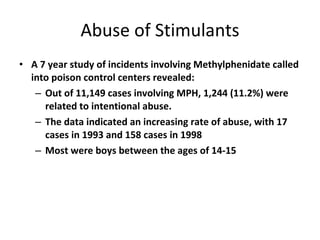 Abuse of Stimulants A 7 year study of incidents involving Methylphenidate called into poison control centers revealed: Out of 11,149 cases involving MPH, 1,244 (11.2%) were related to intentional abuse. The data indicated an increasing rate of abuse, with 17 cases in 1993 and 158 cases in 1998 Most were boys between the ages of 14-15 