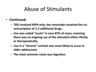 Abuse of Stimulants Continued: 70% involved MPH only; the remainder involved the co-consumption of 1-2 additional drugs. Use was coded “acute” in over 87% of cases, meaning there was no ongoing use of the stimulant either illicitly or therapeutically, Use in a “chronic” context was more likely to occur in older adolescents The most common route was ingestion. 