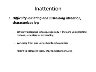 Inattention Difficulty initiating and sustaining attention,  characterized by: difficulty persisting in tasks, especially if they are uninteresting, tedious, sedentary or demanding switching from one unfinished task to another failure to complete tasks, chores, schoolwork, etc. 