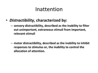 Inattention Distractibility,  characterized by: sensory distractibility, described as the inability to filter out unimportant, extraneous stimuli from important, relevant stimuli  motor distractibility, described as the inability to inhibit responses to stimulus or, the inability to control the allocation of attention. 