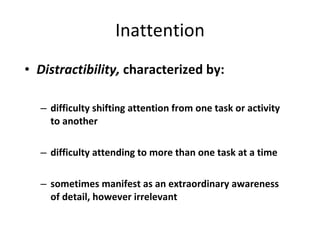 Inattention Distractibility,  characterized by: difficulty shifting attention from one task or activity to another  difficulty attending to more than one task at a time sometimes manifest as an extraordinary awareness of detail, however irrelevant 