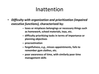 Inattention Difficulty with organization and prioritization (impaired executive functions),  characterized by: loses or misplaces belongings or necessary things such as homework, school materials, toys, etc. difficulty prioritizing tasks in terms of importance or planning objectives procrastination forgetfulness, e.g., misses appointments, fails to remember gym clothes, etc. poor awareness of time, with similarly poor time management skills 