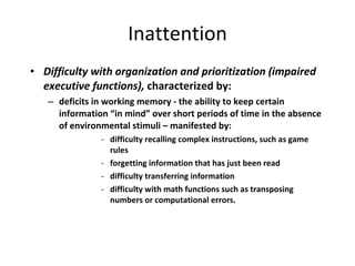 Inattention Difficulty with organization and prioritization (impaired executive functions),  characterized by: deficits in working memory - the ability to keep certain information “in mind” over short periods of time in the absence of environmental stimuli – manifested by: difficulty recalling complex instructions, such as game rules forgetting information that has just been read difficulty transferring information difficulty with math functions such as transposing numbers or computational errors. 