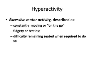 Hyperactivity Excessive motor activity,  described as: constantly  moving or “on the go” fidgety or restless difficulty remaining seated when required to do so 