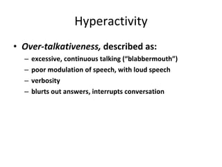 Hyperactivity Over-talkativeness,  described as: excessive, continuous talking (“blabbermouth”) poor modulation of speech, with loud speech verbosity blurts out answers, interrupts conversation 