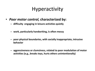 Hyperactivity Poor motor control,  characterized by: difficulty  engaging in leisure activities quietly work, particularly handwriting, is often messy poor physical boundaries, with socially inappropriate, intrusive behavior aggressiveness or clumsiness, related to poor modulation of motor activities (e.g., breaks toys, hurts others unintentionally) 