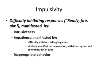 Impulsivity Difficulty inhibiting responses (“Ready, fire, aim!),  manifested  by: intrusiveness impatience, manifested by: difficulty with turn taking in games similarly manifest in conversation, with interruption and comments out of turn inappropriate behavior 