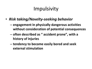 Impulsivity Risk taking/Novelty-seeking behavior engagement in physically dangerous activities without consideration of potential consequences often described as “ accident prone”, with a history of injuries   tendency to become easily bored and seek external stimulation 