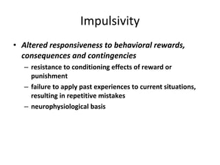 Impulsivity Altered responsiveness to behavioral rewards, consequences and contingencies   resistance to conditioning effects of reward or punishment failure to apply past experiences to current situations, resulting in repetitive mistakes neurophysiological basis 