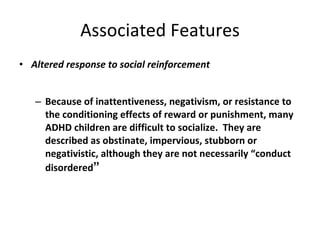 Associated Features Altered response to social reinforcement Because of inattentiveness, negativism, or resistance to the conditioning effects of reward or punishment, many ADHD children are difficult to socialize.  They are described as obstinate, impervious, stubborn or negativistic, although they are not necessarily “conduct disordered ” 