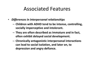 Associated Features Differences in interpersonal relationships Children with ADHD tend to be intense, controlling,  socially imperceptive and intolerant.  They are often described as immature and in fact, often exhibit delayed social development.  Chronically antagonistic interpersonal interactions can lead to social isolation, and later on, to depression and angry defiance. 