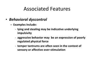 Associated Features Behavioral dyscontrol Examples include: lying and stealing may be indicative underlying impulsivity aggressive behavior may  be an expression of poorly regulated physical force temper tantrums are often seen in the context of sensory or affective over-stimulation 