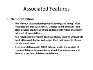 Associated Features Demoralization The “curious dissociation between knowing and doing” often frustrates children with ADHD.  Despite talent and skills, and often despite prodigious effort, children with ADHD chronically fall short of expectations As a result their inefficient cognitive styles, children with ADHD must often work harder and longer than their peers to obtain the same outcome.  Over time children with ADHD fatigue, and in the context of repeated failures, become demoralized, lose motivation and develop a posture of defensive defiance 